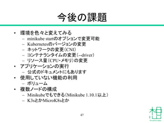 今後の課題
• 環境を色々と変えてみる
– minikube startのオプションで変更可能
– Kubernetesのバージョンの変更
– ネットワークの変更（CNI）
– コンテナランタイムの変更（--driver）
– リソース量（CPU・メモリ）の変更
• アプリケーションの実行
– 公式のドキュメントにもあります
• 使用していない機能の利用
– ボリューム
• 複数ノードの構成
– Minikubeでもできる（Minikube 1.10.1以上）
– K3sとかMicroK8sとか
47
 