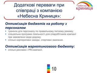 10
Додаткові переваги при
співпраці з компанією
«Небесна Криниця»:
Оптимізація бюджетів на роботу з
персоналом:
 тренінги для персоналу по правильному питному режиму;
 спеціальна програма лояльності для співробітників компанії
при замовленні води додому;
 спільні корпоративні заходи, спортивні змагання.
Оптимізація маркетингового бюджету:
 спільні рекламні і PR-кампанії.
 