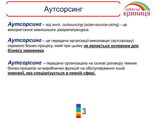 3
Аутсорсинг
Аутсорсинг – від англ. outsourcing (outer-source-using) - це
використання зовнішнього джерела/ресурса.
Аутсорсинг – це передача організації-виконавцю (аутсорсеру)
окремого бізнес-процесу, який при цьому не являється основним для
бізнесу замовника.
Аутсорсинг – передача організацією на основі договору певних
бізнес-процесів чи виробничих функцій на обслуговування іншій
компанії, яка спеціалізується в певній сфері.
 