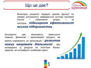 5
Що це дає?
Внаслідок розумної передачі деяких функції на
умовах аутсорсингу, відбувається суттєва економія
коштів і скорочення затрат, і як
наслідок, підвищення ефективності
всього підприємства.
Аутсорсинг дає можливість вивільнити
людські, фінансові і організаційні ресурси, які
можна спрямувати на організацію і розвиток
нових напрямків діяльності , або
зосередити ці ресурси на поточних бізнес-
задачах, які потребують особливої уваги.
 
