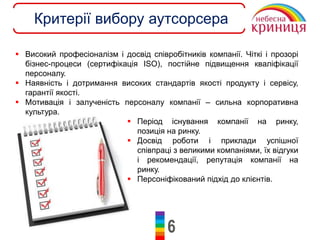 6
Критерії вибору аутсорсера
 Високий професіоналізм і досвід співробітників компанії. Чіткі і прозорі
бізнес-процеси (сертифікація ІSO), постійне підвищення кваліфікації
персоналу.
 Наявність і дотримання високих стандартів якості продукту і сервісу,
гарантії якості.
 Мотивація і залученість персоналу компанії – сильна корпоративна
культура.
 Період існування компанії на ринку,
позиція на ринку.
 Досвід роботи і приклади успішної
співпраці з великими компаніями, їх відгуки
і рекомендації, репутація компанії на
ринку.
 Персоніфікований підхід до клієнтів.
 