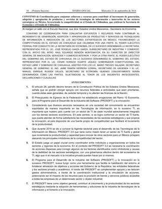 10 (Primera Sección) DIARIO OFICIAL Miércoles 21 de septiembre de 2016
CONVENIO de Coordinación para conjuntar esfuerzos y recursos para contribuir al incremento de generación,
adopción y apropiación de productos y servicios de tecnologías de información e innovación de los sectores
estratégicos en México, favoreciendo la competitividad en el Estado de Chihuahua, que celebran la Secretaría de
Economía y el Estado de Chihuahua.
Al margen un sello con el Escudo Nacional, que dice: Estados Unidos Mexicanos.- Secretaría de Economía.
CONVENIO DE COORDINACIÓN PARA CONJUNTAR ESFUERZOS Y RECURSOS PARA CONTRIBUIR AL
INCREMENTO DE GENERACIÓN, ADOPCIÓN Y APROPIACIÓN DE PRODUCTOS Y SERVICIOS DE TECNOLOGÍAS
DE INFORMACIÓN E INNOVACIÓN DE LOS SECTORES ESTRATÉGICOS EN MÉXICO, FAVORECIENDO LA
COMPETITIVIDAD EN EL ESTADO DE CHIHUAHUA QUE CELEBRAN POR UNA PARTE, EL PODER EJECUTIVO
FEDERAL POR CONDUCTO DE LA SECRETARÍA DE ECONOMÍA, EN LO SUCESIVO DENOMINADA LA SECRETARÍA,
REPRESENTADA POR EL LIC. JOSÉ ROGELIO GARZA GARZA, SUBSECRETARIO DE INDUSTRIA Y COMERCIO,
CON EL APOYO DEL MTRO. RAÚL EDUARDO RENDÓN MONTEMAYOR, EN SU CARÁCTER DE DIRECTOR
GENERAL DE INNOVACIÓN, SERVICIOS Y COMERCIO INTERIOR; Y POR LA OTRA PARTE, EL PODER EJECUTIVO
DEL GOBIERNO DEL ESTADO DE CHIHUAHUA, EN LO SUCESIVO DENOMINADO EL GOBIERNO DEL ESTADO,
REPRESENTADO POR EL LIC. CÉSAR HORACIO DUARTE JÁQUEZ, GOBERNADOR CONSTITUCIONAL DEL
ESTADO LIBRE Y SOBERANO DE CHIHUAHUA, ASISTIDO POR LOS LIC. MARIO TREVIZO SALAZAR, SECRETARIO
GENERAL DE GOBIERNO, EL ING. JAIME RAMÓN HERRERA CORRAL, SECRETARIO DE HACIENDA Y EL LIC.
MANUEL ENRIQUE RUSSEK VALLES, SECRETARIO DE ECONOMÍA, QUIENES CONJUNTAMENTE SERÁN
DENOMINADOS COMO LAS PARTES, SUJETÁNDOSE AL TENOR DE LOS SIGUIENTES ANTECEDENTES,
DECLARACIONES Y CLÁUSULAS:
ANTECEDENTES
1. El artículo 28, párrafo décimo tercero de la Constitución Política de los Estados Unidos Mexicanos,
señala que se podrán otorgar apoyos con recursos federales a actividades que sean prioritarias,
cuando éstas sean generales, de carácter temporal y no afecten las finanzas de la Nación;
2. El Presupuesto de Egresos de la Federación ha establecido erogaciones del Ramo 10 Economía,
para el Programa para el Desarrollo de la Industria del Software (PROSOFT) y la innovación;
3. Considerando que diversos servicios necesarios en una sociedad del conocimiento se encuentran
soportados de manera importante en las Tecnologías de Información, en lo sucesivo TI, es
importante que nuestro país cuente con un sector de TI de clase mundial estrechamente integrado
con los demás sectores económicos. En este sentido, si se logra conformar un sector de TI fuerte,
que pueda atender de forma satisfactoria las necesidades de los sectores estratégicos y que propicie
la innovación, el país dispondrá de una fuente propia de competitividad que facilitará el incremento
de la productividad;
4. Que durante 2014 se dio a conocer la Agenda sectorial para el desarrollo de las Tecnologías de la
Información en México, PROSOFT 3.0 que tiene como misión tener un sector de TI fuerte y global
que incremente la productividad y capacidad para innovar de otros sectores para un México próspero
atacando los principales inhibidores de la competitividad del sector;
5. El Estado juega un papel crucial como coordinador entre individuos y organizaciones en todos los
sectores y regiones de la economía. En el contexto del PROSOFT 3.0 es necesaria la coordinación
de acciones dispersas para corregir algunos de los factores identificados como inhibidores y causas
de la debilidad de los sectores estratégicos, con una gobernanza efectiva dentro del ecosistema de
TI, algo que ni el mercado ni la iniciativa privada pueden hacer por sí mismos;
6. El Programa para el Desarrollo de la Industria del Software (PROSOFT) y la innovación en lo
sucesivo PROSOFT, busca fungir como una herramienta que facilite la habilitación del entorno al
fortalecer alineación de objetivos y acciones del Gobierno de la República, las entidades federativas
y los sectores privado y académico. A través del PROSOFT se complementan apoyos y se reducen
gastos administrativos, a través de la coordinación institucional y la vinculación de acciones,
potenciando así el impacto de los recursos para la provisión de bienes y servicios públicos accesible
a todas las empresas de un determinado sector o clúster industrial;
7. El PROSOFT tiene como objetivo general, contribuir al crecimiento y la productividad de los sectores
estratégicos mediante la adopción de herramientas y soluciones de la industria de tecnologías de la
información y el fomento a la innovación;
 