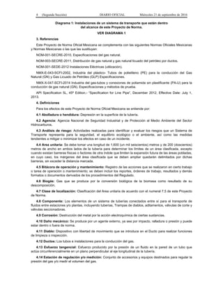 4 (Segunda Sección) DIARIO OFICIAL Miércoles 21 de septiembre de 2016
Diagrama 1: Instalaciones de un sistema de transporte que están dentro
del alcance de este Proyecto de Norma.
VER DIAGRAMA 1
3. Referencias
Este Proyecto de Norma Oficial Mexicana se complementa con las siguientes Normas Oficiales Mexicanas
y Normas Mexicanas o las que las sustituyan:
NOM-001-SECRE-2010, Especificaciones del gas natural.
NOM-003-SECRE-2011, Distribución de gas natural y gas natural licuado del petróleo por ductos.
NOM-001-SEDE-2012 Instalaciones Eléctricas (utilización).
NMX-E-043-SCFI-2002, Industria del plástico- Tubos de polietileno (PE) para la conducción del Gas
Natural (GN) y Gas Licuado de Petróleo (GLP) Especificaciones.
NMX-X-047-SCFI-2014 Industria del gas-tubos y conexiones de poliamida sin plastificante (PA-U) para la
conducción de gas natural (GN). Especificaciones y métodos de prueba.
API Specification 5L, 45ª Edition.- “Specification for Line Pipe”, December 2012, Effective Date: July 1,
2013.
4. Definiciones
Para los efectos de este Proyecto de Norma Oficial Mexicana se entiende por:
4.1 Abolladura o hendidura: Depresión en la superficie de la tubería.
4.2 Agencia: Agencia Nacional de Seguridad Industrial y de Protección al Medio Ambiente del Sector
Hidrocarburos.
4.3 Análisis de riesgo: Actividades realizadas para identificar y evaluar los riesgos que un Sistema de
Transporte representa para la seguridad, el equilibrio ecológico o el ambiente, así como las medidas
tendientes a mitigar o minimizar los efectos en caso de un incidente.
4.4 Area unitaria: Se debe tomar una longitud de 1,600 (un mil seiscientos) metros y de 200 (doscientos)
metros de ancho en ambos lados de la tubería para determinar los límites de un área clasificada, excepto
cuando existan barreras físicas o factores de otra índole que limiten la expansión futura de las áreas pobladas,
en cuyo caso, los márgenes del área clasificada que se deben ampliar quedarán delimitados por dichas
barreras, sin exceder la distancia marcada.
4.5 Bitácora de operación y mantenimiento: Registro de las acciones que se realizaron en cierto trabajo
o tarea de operación o mantenimiento; se deben incluir los reportes, órdenes de trabajo, resultados y demás
formatos o documentos derivados de los procedimientos del Regulado.
4.6 Biogás: Gas que se produce por la conversión biológica de la biomasa como resultado de su
descomposición.
4.7 Clase de localización: Clasificación del Area unitaria de acuerdo con el numeral 7.5 de este Proyecto
de Norma.
4.8 Componente: Los elementos de un sistema de tuberías conectados entre sí para el transporte de
fluidos entre estaciones y/o plantas, incluyendo tuberías, Trampas de diablos, aditamentos, válvulas de corte y
válvulas seccionadoras.
4.9 Corrosión: Destrucción del metal por la acción electroquímica de ciertas sustancias.
4.10 Daño mecánico: Se produce por un agente externo, ya sea por impacto, ralladura o presión y puede
estar dentro o fuera de norma.
4.11 Diablo: Dispositivo con libertad de movimiento que se introduce en el Ducto para realizar funciones
de limpieza o inspección.
4.12 Ductos: Los tubos e instalaciones para la conducción del gas.
4.13 Esfuerzo tangencial: Esfuerzo producido por la presión de un fluido en la pared de un tubo que
actúa circunferencialmente en un plano perpendicular al eje longitudinal de la tubería.
4.14 Estación de regulación y/o medición: Conjunto de accesorios y equipos destinados para regular la
presión del gas y/o medir el volumen del gas.
 