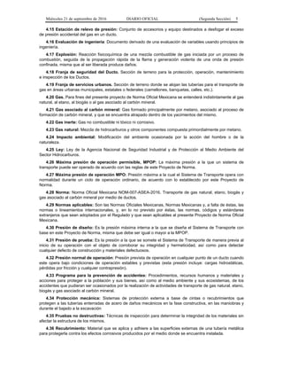 Miércoles 21 de septiembre de 2016 DIARIO OFICIAL (Segunda Sección) 5
4.15 Estación de relevo de presión: Conjunto de accesorios y equipo destinados a desfogar el exceso
de presión accidental del gas en un ducto.
4.16 Evaluación de ingeniería: Documento derivado de una evaluación de variables usando principios de
ingeniería.
4.17 Explosión: Reacción fisicoquímica de una mezcla combustible de gas iniciada por un proceso de
combustión, seguida de la propagación rápida de la flama y generación violenta de una onda de presión
confinada, misma que al ser liberada produce daños.
4.18 Franja de seguridad del Ducto. Sección de terreno para la protección, operación, mantenimiento
e inspección de los Ductos.
4.19 Franja de servicios urbanos. Sección de terreno donde se alojan las tuberías para el transporte de
gas en áreas urbanas municipales, estatales o federales (camellones, banquetas, calles, etc.).
4.20 Gas. Para fines del presente proyecto de Norma Oficial Mexicana se entenderá indistintamente al gas
natural, al etano, al biogás o al gas asociado al carbón mineral.
4.21 Gas asociado al carbón mineral: Gas formado principalmente por metano, asociado al proceso de
formación de carbón mineral, y que se encuentra atrapado dentro de los yacimientos del mismo.
4.22 Gas inerte: Gas no combustible ni tóxico ni corrosivo.
4.23 Gas natural: Mezcla de hidrocarburos y otros componentes compuesta primordialmente por metano.
4.24 Impacto ambiental: Modificación del ambiente ocasionada por la acción del hombre o de la
naturaleza.
4.25 Ley: Ley de la Agencia Nacional de Seguridad Industrial y de Protección al Medio Ambiente del
Sector Hidrocarburos.
4.26 Máxima presión de operación permisible, MPOP: La máxima presión a la que un sistema de
transporte puede ser operado de acuerdo con las reglas de este Proyecto de Norma.
4.27 Máxima presión de operación MPO: Presión máxima a la cual el Sistema de Transporte opera con
normalidad durante un ciclo de operación ordinario, de acuerdo con lo establecido por este Proyecto de
Norma.
4.28 Norma: Norma Oficial Mexicana NOM-007-ASEA-2016, Transporte de gas natural, etano, biogás y
gas asociado al carbón mineral por medio de ductos.
4.29 Normas aplicables: Son las Normas Oficiales Mexicanas, Normas Mexicanas y, a falta de éstas, las
normas o lineamientos internacionales, y, en lo no previsto por éstas, las normas, códigos y estándares
extranjeros que sean adoptados por el Regulado y que sean aplicables al presente Proyecto de Norma Oficial
Mexicana.
4.30 Presión de diseño: Es la presión máxima interna a la que se diseña el Sistema de Transporte con
base en este Proyecto de Norma, misma que debe ser igual o mayor a la MPOP.
4.31 Presión de prueba: Es la presión a la que se somete el Sistema de Transporte de manera previa al
inicio de su operación con el objeto de corroborar su integridad y hermeticidad, así como para detectar
cualquier defecto de construcción y materiales defectuosos.
4.32 Presión normal de operación: Presión prevista de operación en cualquier punto de un ducto cuando
este opera bajo condiciones de operación estables y previstas (esta presión incluye: cargas hidrostáticas,
pérdidas por fricción y cualquier contrapresión).
4.33 Programa para la prevención de accidentes: Procedimientos, recursos humanos y materiales y
acciones para proteger a la población y sus bienes, así como al medio ambiente y sus ecosistemas, de los
accidentes que pudieran ser ocasionados por la realización de actividades de transporte de gas natural, etano,
biogás y gas asociado al carbón mineral.
4.34 Protección mecánica: Sistemas de protección externa a base de cintas o recubrimientos que
protegen a las tuberías enterradas de acero de daños mecánicos en la fase constructiva, en las maniobras y
durante el bajado a la excavación
4.35 Pruebas no destructivas: Técnicas de inspección para determinar la integridad de los materiales sin
afectar la estructura de los mismos.
4.36 Recubrimiento: Material que se aplica y adhiere a las superficies externas de una tubería metálica
para protegerla contra los efectos corrosivos producidos por el medio donde se encuentra instalada.
 