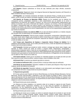 6 (Segunda Sección) DIARIO OFICIAL Miércoles 21 de septiembre de 2016
4.37 Registro: Espacio subterráneo en forma de caja, destinado para alojar válvulas, accesorios
o dispositivos.
4.38 Reglamento: Reglamento Interior de la Agencia Nacional de Seguridad Industrial y de Protección al
Medio Ambiente del Sector Hidrocarburos.
4.39 Regulado: Las empresas productivas del Estado, las personas físicas y morales de los sectores
público, social y privado que realicen actividades reguladas y materia del presente Proyecto de Norma.
4.40 Reporte de Pruebas de Materiales (RPM): Registro de los resultados que se obtienen de
composición química, propiedades mecánicas y otros requerimientos que se solicitan en la norma o
especificación de producción del material o producto, así como de los requerimientos suplementarios que
solicita el comprador, que emite el fabricante del material o producto, con nombre y firma del responsable
de calidad o representante legal, que avala el reporte y que reproduce los resultados de los informes de
resultados de pruebas, que emite el correspondiente laboratorio acreditado en términos de la LFMN y que
cumple con los requerimientos de la norma o especificación, así como con los requerimientos suplementarios
que solicita el comprador.
4.41 Resistencia mínima a la cedencia (RMC): Es el valor del esfuerzo aplicado a un material, después
del cual éste sufre una deformación sin incremento sensible del esfuerzo.
4.42 Sistema de transporte: Todos los ductos, equipos, instrumentos, componentes o dispositivos por los
que el gas natural, etano, biogás y gas asociado al carbón mineral fluye y que incluyen, entre otros, válvulas,
accesorios unidos al tubo, estaciones de compresión, estaciones de medición y regulación, trampas de envío
y recibo de diablos, en su caso.
4.43 Trampa para dispositivos de limpieza e inspección interna (Trampa de diablos): Es la
instalación interconectada al ducto, que se utiliza para fines de envió y recibo de dispositivos de inspección o
limpieza interna de la tubería (diablos)
4.44 Transporte: Actividad que consiste en recibir, conducir y entregar gas natural, etano, biogás y gas
asociado al carbón mineral por medio de ductos a usuarios finales, distribuidores, transportistas o
almacenadores, localizados dentro o fuera de una zona geográfica, en su caso. Para efecto de este Proyecto
de Norma Oficial Mexicana, el término transporte se utiliza indistintamente para transporte de acceso abierto y
transporte para usos propios en los términos de la Ley de Hidrocarburos y el Reglamento de las actividades a
que se refiere el Título Tercero de la citada Ley.
4.45 Tubería lastrada: Tubería que es recubierta con materiales pesados con el objeto de evitar que está
flote cuando se cruzan mantos acuíferos, cuerpos de agua, zonas inundables, entre otras.
4.46 Usuario final: La persona que adquiere gas para su consumo.
4.47 Unidad de Verificación (UV): La persona física o moral que realiza actos de verificación.
4.48 Válvula de seccionamiento: Dispositivo instalado en la tubería para bloquear el flujo de gas hacia
cualquier sección del sistema de transporte.
4.49 Válvula de seguridad: Dispositivo calibrado a una cierta presión para desfogar el gas en caso de
una sobrepresión del ducto o equipo donde se encuentre instalado.
5. Disposiciones generales
5.1 Forman parte de este Proyecto de Norma Oficial Mexicana, las Normas Oficiales Mexicanas, Normas
Mexicanas, Normas Internacionales y estándares a que este Proyecto de NOM se refiere. Cuando exista
alguna discrepancia entre los requerimientos de este Proyecto de Norma Oficial Mexicana con respecto a los
documentos referidos o parte de los mismos, los requerimientos de este Proyecto de NOM prevalecerán y son
obligatorios sobre los documentos referidos.
5.2 Requerimientos para ductos existentes.
Los Sistemas de ductos instalados y en operación antes de la entrada en vigencia de este Proyecto
NOM, se deben operar, inspeccionar, mantener y en su caso sacar de operación y/o abandonar en
cumplimiento con las disposiciones de este Proyecto de Norma Oficial Mexicana, considerando las
disposiciones y normativas con que se diseñaron y construyeron.
5.3 Requerimientos para ductos nuevos
Los Sistemas de ductos que se instalen y/o entren en operación después de la entrada en vigor de este
Proyecto de NOM, se deben proyectar, diseñar, calcular, evaluar, construir, probar, operar, inspeccionar,
mantener y en su caso, retirar de operación y/o abandonar, cumpliendo con las disposiciones de este
Proyecto de Norma Oficial Mexicana.
 