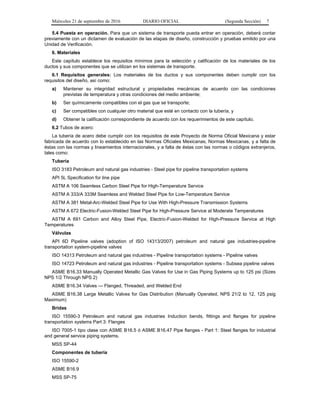 Miércoles 21 de septiembre de 2016 DIARIO OFICIAL (Segunda Sección) 7
5.4 Puesta en operación. Para que un sistema de transporte pueda entrar en operación, deberá contar
previamente con un dictamen de evaluación de las etapas de diseño, construcción y pruebas emitido por una
Unidad de Verificación.
6. Materiales
Este capítulo establece los requisitos mínimos para la selección y calificación de los materiales de los
ductos y sus componentes que se utilizan en los sistemas de transporte.
6.1 Requisitos generales: Los materiales de los ductos y sus componentes deben cumplir con los
requisitos del diseño, así como:
a) Mantener su integridad estructural y propiedades mecánicas de acuerdo con las condiciones
previstas de temperatura y otras condiciones del medio ambiente;
b) Ser químicamente compatibles con el gas que se transporte;
c) Ser compatibles con cualquier otro material que esté en contacto con la tubería, y
d) Obtener la calificación correspondiente de acuerdo con los requerimientos de este capítulo.
6.2 Tubos de acero:
La tubería de acero debe cumplir con los requisitos de este Proyecto de Norma Oficial Mexicana y estar
fabricada de acuerdo con lo establecido en las Normas Oficiales Mexicanas, Normas Mexicanas, y a falta de
éstas con las normas y lineamientos internacionales, y a falta de éstas con las normas o códigos extranjeros,
tales como:
Tubería
ISO 3183 Petroleum and natural gas industries - Steel pipe for pipeline transportation systems
API 5L Specification for line pipe
ASTM A 106 Seamless Carbon Steel Pipe for High-Temperature Service
ASTM A 333/A 333M Seamless and Welded Steel Pipe for Low-Temperature Service
ASTM A 381 Metal-Arc-Welded Steel Pipe for Use With High-Pressure Transmission Systems
ASTM A 672 Electric-Fusion-Welded Steel Pipe for High-Pressure Service at Moderate Temperatures
ASTM A 691 Carbon and Alloy Steel Pipe, Electric-Fusion-Welded for High-Pressure Service at High
Temperatures
Válvulas
API 6D Pipeline valves (adoption of ISO 14313/2007) petroleum and natural gas industries-pipeline
transportation system-pipeline valves
ISO 14313 Petroleum and natural gas industries - Pipeline transportation systems - Pipeline valves
ISO 14723 Petroleum and natural gas industries - Pipeline transportation systems - Subsea pipeline valves
ASME B16.33 Manually Operated Metallic Gas Valves for Use in Gas Piping Systems up to 125 psi (Sizes
NPS 1/2 Through NPS 2)
ASME B16.34 Valves — Flanged, Threaded, and Welded End
ASME B16.38 Large Metallic Valves for Gas Distribution (Manually Operated, NPS 21/2 to 12, 125 psig
Maximum)
Bridas
ISO 15590-3 Petroleum and natural gas industries Induction bends, fittings and flanges for pipeline
transportation systems Part 3: Flanges
ISO 7005-1 tipo clase con ASME B16.5 ó ASME B16.47 Pipe flanges - Part 1: Steel flanges for industrial
and general service piping systems.
MSS SP-44
Componentes de tubería
ISO 15590-2
ASME B16.9
MSS SP-75
 