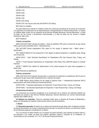 8 (Segunda Sección) DIARIO OFICIAL Miércoles 21 de septiembre de 2016
ASTM A 193,
ASTM A 320,
ASTM A 354,
ASTM A 194
ASTM A 307 bolting
ASTM A 307 nuts may be used only with ASTM A 307 bolting
6.3 Tubería no metálica
Se podrá seleccionar material no metálico cuando las condiciones operativas de los ductos así lo permitan
y se garantice el cumplimiento de las especificaciones correspondientes al material seleccionado. La tubería
no metálica debe cumplir con los requisitos de las Normas Oficiales Mexicanas, Normas Mexicanas, y a falta
de éstas con las normas y lineamientos internacionales, y a falta de éstas con las normas o códigos
extranjeros, tales como:
6.3.1 Polietileno
Tubería y accesorios
NMX-E-043-SCFI-2002 Industria del plástico - tubos de polietileno (PE) para la conducción de gas natural
(GN) y gas licuado de petróleo (GLP) – especificaciones.
ISO 4437:2007 Buried polyethylene (PE) pipes for the supply of gaseous fuel – Metric series –
Specification.
ISO 13949-97 Method for the assessment of the degree of pigment dispersion in polyolefin pipes, fittings
and compounds.
ASTM D2513 - 12ae1 Standard Specification for Polyethylene (PE) Gas Pressure Pipe, Tubing, and
Fittings
ASTM F 714-00 Standard Specification for Polyethylene (PE) Plastic Pipe (SDR-PR) Based on Outside
Diameter.
ASTM F 1589-95 Test method for determination of the critical pressure for rapid crack propagation in
plastic pipe.
6.3.2 Poliamida sin plastificante
Tubería y accesorios
NMX-X-047-SCFI-2014 Industria del gas-tubos y conexiones de poliamida sin plastificante (PA-U) para la
conducción de gas natural (GN). Especificaciones y métodos de prueba.
ISO 16486 Plastics piping systems for the supply of gaseous fuels — Unplasticized polyamide (PA-U)
piping systems with fusion jointing and mechanical jointing.
ASTM F2785 - 12 Standard Specification for Polyamide 12 Gas Pressure Pipe, Tubing, and Fittings.
ASTM F2945 – 12a Standard Specification for Polyamide 11 Gas Pressure Pipe, Tubing, and Fittings.
Componentes de tubería
Las conexiones y/o accesorios empleados en la construcción de un sistema con poliamida deberán ser
fabricadas de acuerdo a las Normas Oficiales Mexicanas, Normas Mexicanas y/o normas internacionales
vigentes (ISO 16486-3:2012).
6.4 Registro de materiales. Todos los materiales deben tener su Reporte de Pruebas de Materiales y
deben ser rastreables con respecto a éste durante toda la vida útil del Sistema.
7. Diseño
7.1 Requisitos generales. El diseño de un sistema de transporte de gas debe incluir: el diagrama de flujo,
los planos del proyecto, las normas y especificaciones técnicas, la memoria de cálculo y la información básica
de los diferentes aspectos considerados en el diseño.
7.1.1 Los ductos se deben diseñar con un espesor de pared suficiente, para soportar la presión interna y
los esfuerzos a los cuales se prevé que estarán expuestos durante y después de su instalación, en
conformidad con los numerales 7.8, 7.14 y 7.20 de este Proyecto de Norma.
 