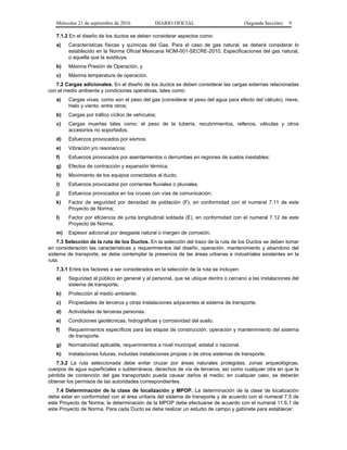 Miércoles 21 de septiembre de 2016 DIARIO OFICIAL (Segunda Sección) 9
7.1.2 En el diseño de los ductos se deben considerar aspectos como:
a) Características físicas y químicas del Gas. Para el caso de gas natural, se deberá considerar lo
establecido en la Norma Oficial Mexicana NOM-001-SECRE-2010, Especificaciones del gas natural,
o aquella que la sustituya.
b) Máxima Presión de Operación, y
c) Máxima temperatura de operación.
7.2 Cargas adicionales. En el diseño de los ductos se deben considerar las cargas externas relacionadas
con el medio ambiente y condiciones operativas, tales como:
a) Cargas vivas, como son el peso del gas (considerar el peso del agua para efecto del cálculo), nieve,
hielo y viento, entre otros;
b) Cargas por tráfico cíclico de vehículos;
c) Cargas muertas tales como: el peso de la tubería, recubrimientos, rellenos, válvulas y otros
accesorios no soportados;
d) Esfuerzos provocados por sismos;
e) Vibración y/o resonancia;
f) Esfuerzos provocados por asentamientos o derrumbes en regiones de suelos inestables;
g) Efectos de contracción y expansión térmica;
h) Movimiento de los equipos conectados al ducto;
i) Esfuerzos provocados por corrientes fluviales o pluviales;
j) Esfuerzos provocados en los cruces con vías de comunicación;
k) Factor de seguridad por densidad de población (F), en conformidad con el numeral 7.11 de este
Proyecto de Norma;
l) Factor por eficiencia de junta longitudinal soldada (E), en conformidad con el numeral 7.12 de este
Proyecto de Norma;
m) Espesor adicional por desgaste natural o margen de corrosión.
7.3 Selección de la ruta de los Ductos. En la selección del trazo de la ruta de los Ductos se deben tomar
en consideración las características y requerimientos del diseño, operación, mantenimiento y abandono del
sistema de transporte; se debe contemplar la presencia de las áreas urbanas e industriales existentes en la
ruta.
7.3.1 Entre los factores a ser considerados en la selección de la ruta se incluyen:
a) Seguridad al público en general y al personal, que se ubique dentro o cercano a las instalaciones del
sistema de transporte.
b) Protección al medio ambiente.
c) Propiedades de terceros y otras instalaciones adyacentes al sistema de transporte.
d) Actividades de terceras personas.
e) Condiciones geotécnicas, hidrográficas y corrosividad del suelo.
f) Requerimientos específicos para las etapas de construcción, operación y mantenimiento del sistema
de transporte.
g) Normatividad aplicable, requerimientos a nivel municipal, estatal o nacional.
h) Instalaciones futuras, incluidas instalaciones propias o de otros sistemas de transporte.
7.3.2 La ruta seleccionada debe evitar cruzar por áreas naturales protegidas, zonas arqueológicas,
cuerpos de agua superficiales o subterráneos, derechos de vía de terceros, así como cualquier otra en que la
pérdida de contención del gas transportado pueda causar daños al medio; en cualquier caso, se deberán
obtener los permisos de las autoridades correspondientes.
7.4 Determinación de la clase de localización y MPOP. La determinación de la clase de localización
debe estar en conformidad con el área unitaria del sistema de transporte y de acuerdo con el numeral 7.5 de
este Proyecto de Norma; la determinación de la MPOP debe efectuarse de acuerdo con el numeral 11.6.1 de
este Proyecto de Norma. Para cada Ducto se debe realizar un estudio de campo y gabinete para establecer:
 