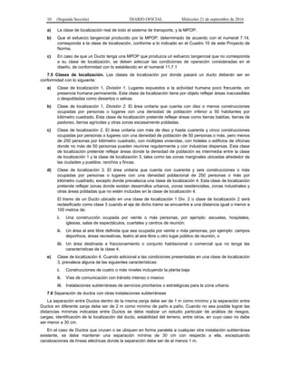 10 (Segunda Sección) DIARIO OFICIAL Miércoles 21 de septiembre de 2016
a) La clase de localización real de todo el sistema de transporte, y la MPOP.
b) Que el esfuerzo tangencial producido por la MPOP, determinado de acuerdo con el numeral 7.14,
corresponda a la clase de localización, conforme a lo indicado en el Cuadro 10 de este Proyecto de
Norma.
c) En caso de que un Ducto tenga una MPOP que produzca un esfuerzo tangencial que no corresponda
a su clase de localización, se deben adecuar las condiciones de operación consideradas en el
diseño, de conformidad con lo establecido en el numeral 11.7.1
7.5 Clases de localización. Las clases de localización por donde pasará un ducto deberán ser en
conformidad con lo siguiente:
a) Clase de localización 1, División 1. Lugares expuestos a la actividad humana poco frecuente, sin
presencia humana permanente. Esta clase de localización tiene por objeto reflejar áreas inaccesibles
o despobladas como desiertos o selvas.
b) Clase de localización 1, División 2. El área unitaria que cuenta con diez o menos construcciones
ocupadas por personas o lugares con una densidad de población inferior a 50 habitantes por
kilómetro cuadrado. Esta clase de localización pretende reflejar áreas como tierras baldías, tierras de
pastoreo, tierras agrícolas y otras zonas escasamente pobladas.
c) Clase de localización 2. El área unitaria con más de diez y hasta cuarenta y cinco construcciones
ocupadas por personas o lugares con una densidad de población de 50 personas o más, pero menos
de 250 personas por kilómetro cuadrado, con múltiples viviendas, con hoteles o edificios de oficinas
donde no más de 50 personas pueden reunirse regularmente y con industrias dispersas. Esta clase
de localización pretende reflejar áreas donde la densidad de población es intermedia entre la clase
de localización 1 y la clase de localización 3, tales como las zonas marginales ubicadas alrededor de
las ciudades y pueblos, ranchos y fincas.
d) Clase de localización 3. El área unitaria que cuenta con cuarenta y seis construcciones o más
ocupadas por personas o lugares con una densidad poblacional de 250 personas o más por
kilómetro cuadrado, excepto donde prevalezca una clase de localización 4. Esta clase de localización
pretende reflejar zonas donde existan desarrollos urbanos, zonas residenciales, zonas industriales y
otras áreas pobladas que no estén incluidas en la clase de localización 4.
El tramo de un Ducto ubicado en una clase de localización 1 Div. 2 o clase de localización 2 será
reclasificado como clase 3 cuando el eje de dicho tramo se encuentre a una distancia igual o menor a
100 metros de:
i. Una construcción ocupada por veinte o más personas, por ejemplo: escuelas, hospitales,
iglesias, salas de espectáculos, cuarteles y centros de reunión;
ii. Un área al aire libre definida que sea ocupada por veinte o más personas, por ejemplo: campos
deportivos, áreas recreativas, teatro al aire libre u otro lugar público de reunión, o
iii. Un área destinada a fraccionamiento o conjunto habitacional o comercial que no tenga las
características de la clase 4.
e) Clase de localización 4. Cuando adicional a las condiciones presentadas en una clase de localización
3, prevalece alguna de las siguientes características:
i. Construcciones de cuatro o más niveles incluyendo la planta baja
ii. Vías de comunicación con tránsito intenso o masivo
iii. Instalaciones subterráneas de servicios prioritarios o estratégicas para la zona urbana.
7.6 Separación de ductos con otras instalaciones subterráneas
La separación entre Ductos dentro de la misma zanja debe ser de 1 m como mínimo y la separación entre
Ductos en diferente zanja debe ser de 2 m como mínimo de paño a paño. Cuando no sea posible lograr las
distancias mínimas indicadas entre Ductos se debe realizar un estudio particular de análisis de riesgos,
cargas, identificación de la localización del ducto, estabilidad del terreno, entre otros, en cuyo caso no debe
ser menor a 30 cm.
En el caso de Ductos que crucen o se ubiquen en forma paralela a cualquier otra instalación subterránea
existente, se debe mantener una separación mínima de 30 cm con respecto a ella, exceptuando
canalizaciones de líneas eléctricas donde la separación debe ser de al menos 1 m.
 
