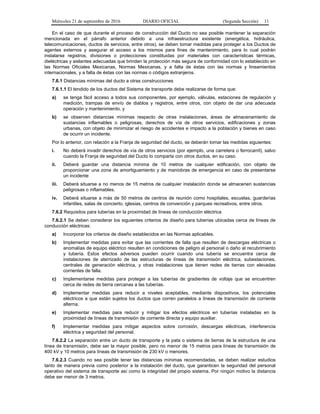 Miércoles 21 de septiembre de 2016 DIARIO OFICIAL (Segunda Sección) 11
En el caso de que durante el proceso de construcción del Ducto no sea posible mantener la separación
mencionada en el párrafo anterior debido a una infraestructura existente (energética, hidráulica,
telecomunicaciones, ductos de servicios, entre otros), se deben tomar medidas para proteger a los Ductos de
agentes externos y asegurar el acceso a los mismos para fines de mantenimiento, para lo cual podrán
instalarse registros, divisiones o protecciones constituidas por materiales con características térmicas,
dieléctricas y aislantes adecuadas que brinden la protección más segura de conformidad con lo establecido en
las Normas Oficiales Mexicanas, Normas Mexicanas, y a falta de éstas con las normas y lineamientos
internacionales, y a falta de éstas con las normas o códigos extranjeros.
7.6.1 Distancias mínimas del ducto a otras construcciones
7.6.1.1 El tendido de los ductos del Sistema de transporte debe realizarse de forma que:
a) se tenga fácil acceso a todos sus componentes, por ejemplo, válvulas, estaciones de regulación y
medición, trampas de envío de diablos y registros, entre otros, con objeto de dar una adecuada
operación y mantenimiento, y
b) se observen distancias mínimas respecto de otras instalaciones, áreas de almacenamiento de
sustancias inflamables o peligrosas, derechos de vía de otros servicios, edificaciones y zonas
urbanas, con objeto de minimizar el riesgo de accidentes e impacto a la población y bienes en caso
de ocurrir un incidente.
Por lo anterior, con relación a la Franja de seguridad del ducto, se deberán tomar las medidas siguientes:
i. No deberá invadir derechos de vía de otros servicios (por ejemplo, una carretera o ferrocarril), salvo
cuando la Franja de seguridad del Ducto lo comparta con otros ductos, en su caso.
ii. Deberá guardar una distancia mínima de 10 metros de cualquier edificación, con objeto de
proporcionar una zona de amortiguamiento y de maniobras de emergencia en caso de presentarse
un incidente
iii. Deberá situarse a no menos de 15 metros de cualquier instalación donde se almacenen sustancias
peligrosas o inflamables.
iv. Deberá situarse a más de 50 metros de centros de reunión como hospitales, escuelas, guarderías
infantiles, salas de concierto, iglesias, centros de convención y parques recreativos, entre otros.
7.6.2 Requisitos para tuberías en la proximidad de líneas de conducción eléctrica
7.6.2.1 Se deben considerar los siguientes criterios de diseño para tuberías ubicadas cerca de líneas de
conducción eléctricas:
a) Incorporar los criterios de diseño establecidos en las Normas aplicables.
b) Implementar medidas para evitar que las corrientes de falla que resulten de descargas eléctricas o
anomalías de equipo eléctrico resulten en condiciones de peligro al personal o daño al recubrimiento
y tubería. Estos efectos adversos pueden ocurrir cuando una tubería se encuentra cerca de
instalaciones de aterrizado de las estructuras de líneas de transmisión eléctrica, subestaciones,
centrales de generación eléctrica, y otras instalaciones que tienen redes de tierras con elevadas
corrientes de falla.
c) Implementarse medidas para proteger a las tuberías de gradientes de voltaje que se encuentren
cerca de redes de tierra cercanas a las tuberías.
d) Implementar medidas para reducir a niveles aceptables, mediante dispositivos, los potenciales
eléctricos a que están sujetos los ductos que corren paralelos a líneas de transmisión de corriente
alterna.
e) Implementar medidas para reducir y mitigar los efectos eléctricos en tuberías instaladas en la
proximidad de líneas de transmisión de corriente directa y equipo auxiliar.
f) Implementar medidas para mitigar aspectos sobre corrosión, descargas eléctricas, interferencia
eléctrica y seguridad del personal.
7.6.2.2 La separación entre un ducto de transporte y la pata o sistema de tierras de la estructura de una
línea de transmisión, debe ser la mayor posible, pero no menor de 15 metros para líneas de transmisión de
400 kV y 10 metros para líneas de transmisión de 230 kV o menores.
7.6.2.3 Cuando no sea posible tener las distancias mínimas recomendadas, se deben realizar estudios
tanto de manera previa como posterior a la instalación del ducto, que garanticen la seguridad del personal
operativo del sistema de transporte así como la integridad del propio sistema. Por ningún motivo la distancia
debe ser menor de 3 metros.
 