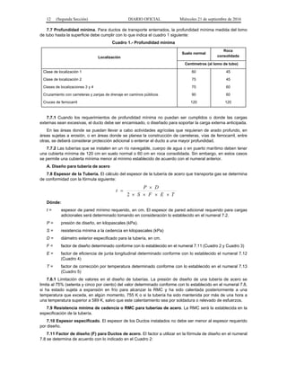 12 (Segunda Sección) DIARIO OFICIAL Miércoles 21 de septiembre de 2016
7.7 Profundidad mínima. Para ductos de transporte enterrados, la profundidad mínima medida del lomo
de tubo hasta la superficie debe cumplir con lo que indica el cuadro 1 siguiente:
Cuadro 1.- Profundidad mínima
Localización
Suelo normal
Roca
consolidada
Centímetros (al lomo de tubo)
Clase de localización 1
Clase de localización 2
Clases de localizaciones 3 y 4
Cruzamiento con carreteras y zanjas de drenaje en caminos públicos
Cruces de ferrocarril
60
75
75
90
120
45
45
60
60
120
7.7.1 Cuando los requerimientos de profundidad mínima no puedan ser cumplidos o donde las cargas
externas sean excesivas, el ducto debe ser encamisado, o diseñado para soportar la carga externa anticipada.
En las áreas donde se puedan llevar a cabo actividades agrícolas que requieran de arado profundo, en
áreas sujetas a erosión, o en áreas donde se planea la construcción de carreteras, vías de ferrocarril, entre
otras, se deberá considerar protección adicional o enterrar el ducto a una mayor profundidad.
7.7.2 Las tuberías que se instalen en un río navegable, cuerpo de agua o en puerto marítimo deben tener
una cubierta mínima de 120 cm en suelo normal o 60 cm en roca consolidada. Sin embargo, en estos casos
se permite una cubierta mínima menor al mínimo establecido de acuerdo con el numeral anterior.
A. Diseño para tubería de acero
7.8 Espesor de la Tubería. El cálculo del espesor de la tubería de acero que transporta gas se determina
de conformidad con la fórmula siguiente:
TEFS
DP
t



2
Dónde:
t = espesor de pared mínimo requerido, en cm. El espesor de pared adicional requerido para cargas
adicionales será determinado tomando en consideración lo establecido en el numeral 7.2.
P = presión de diseño, en kilopascales (kPa).
S = resistencia mínima a la cedencia en kilopascales (kPa)
D = diámetro exterior especificado para la tubería, en cm.
F = factor de diseño determinado conforme con lo establecido en el numeral 7.11 (Cuadro 2 y Cuadro 3)
E = factor de eficiencia de junta longitudinal determinado conforme con lo establecido el numeral 7.12
(Cuadro 4)
T = factor de corrección por temperatura determinado conforme con lo establecido en el numeral 7.13
(Cuadro 5)
7.8.1 Limitación de valores en el diseño de tuberías. La presión de diseño de una tubería de acero se
limita al 75% (setenta y cinco por ciento) del valor determinado conforme con lo establecido en el numeral 7.8,
si ha estado sujeta a expansión en frío para alcanzar la RMC y ha sido calentada posteriormente a una
temperatura que exceda, en algún momento, 755 K o si la tubería ha sido mantenida por más de una hora a
una temperatura superior a 589 K, salvo que este calentamiento sea por soldadura o relevado de esfuerzos.
7.9 Resistencia mínima de cedencia o RMC para tuberías de acero. La RMC será la establecida en la
especificación de la tubería.
7.10 Espesor especificado. El espesor de los Ductos instalados no debe ser menor al espesor requerido
por diseño.
7.11 Factor de diseño (F) para Ductos de acero. El factor a utilizar en la fórmula de diseño en el numeral
7.8 se determina de acuerdo con lo indicado en el Cuadro 2:
 