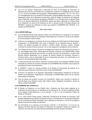 Miércoles 21 de septiembre de 2016 DIARIO OFICIAL (Primera Sección) 11
8. Con el fin de impulsar íntegramente el desarrollo del sector de tecnologías de información, la
Secretaría de Economía, en el ámbito de su competencia y conforme a lo establecido en los artículos
75, 77 y 78 de la Ley Federal de Presupuesto y Responsabilidad Hacendaria; 176, 177, 178, 179, y
181 del Reglamento de la Ley Federal de Presupuesto y Responsabilidad Hacendaria; 4, 5 y 25 del
Reglamento Interior de la Secretaría de Economía, emitió las Reglas de Operación del Programa
para el Desarrollo de la Industria del Software (PROSOFT) y la Innovación para el ejercicio fiscal
2016, en lo sucesivo REGLAS DE OPERACIÓN, mismas que fueron publicadas en el Diario Oficial
de la Federación con fecha 29 de diciembre de 2015 y derivado de ello, el Consejo Directivo del
PROSOFT, aprobará las solicitudes de apoyo que presente el GOBIERNO DEL ESTADO, en lo
sucesivo los PROYECTOS.
DECLARACIONES
I. De la SECRETARÍA que:
I.1. Es una Dependencia del Poder Ejecutivo Federal, de conformidad con lo dispuesto en los artículos
90 de la Constitución Política de los Estados Unidos Mexicanos; 2 fracción I y 26 de la Ley Orgánica
de la Administración Pública Federal.
I.2. Conforme a lo establecido en el artículo 34 de la Ley Orgánica de la Administración Pública Federal,
corresponde a la SECRETARÍA, entre otros, el despacho de los siguientes asuntos: formular y
conducir las políticas generales de industria y comercio interior; promover, orientar, fomentar
y estimular la industria nacional; promover y en su caso organizar la investigación técnico industrial.
I.3. Con fundamento en el artículo 6 fracción IX, del Reglamento Interior de la Secretaría de Economía, el
Lic. José Rogelio Garza Garza, Subsecretario de Industria y Comercio, de la SECRETARÍA, cuenta
con las facultades suficientes para suscribir el presente Convenio de Coordinación y el Mtro. Raúl
Eduardo Rendón Montemayor, en su carácter de Director General de Innovación, Servicios y
Comercio Interior, será el responsable de llevar el seguimiento del mismo, de conformidad con el
artículo 25 del ordenamiento legal antes citado.
I.4. La Dirección General de Innovación, Servicios y Comercio Interior, en lo sucesivo la DGISCI, será la
encargada de coordinar las acciones necesarias con el GOBIERNO DEL ESTADO, para la ejecución
del presente Convenio de Coordinación.
I.5. El PROSOFT, cuenta con recursos previstos en el Decreto de Presupuesto de Egresos de la
Federación para el Ejercicio Fiscal 2016, al ramo 10 de la SECRETARÍA.
I.6. Conforme a lo dispuesto en la asignación presupuestal correspondiente, expedida por la Dirección
General de Programación, Organización y Presupuesto, la SECRETARÍA cuenta con los recursos
presupuestarios necesarios.
I.7. Para los efectos del presente Convenio de Coordinación, señala como domicilio el ubicado en
Avenida Paseo de la Reforma número 296, Colonia Juárez, Delegación Cuauhtémoc, Ciudad de
México, Código Postal 06600.
II. Del GOBIERNO DEL ESTADO que:
II.1. El Estado de Chihuahua, es una Entidad Libre y Soberano que forma parte integrante de la
Federación, de conformidad con lo establecido en los artículos 40, 42 y 43 de la Constitución Política
de los Estados Unidos Mexicanos y en los artículos 1, 2, 30 y 31 de la Constitución Política del
Estado de Chihuahua.
II.2. El Lic. César Horacio Duarte Jáquez, Gobernador Constitucional del Estado de Chihuahua, está
facultado legalmente para celebrar el presente Convenio, con fundamento en los artículos 93 fracción
XLI de la Constitución Política del Estado Libre y Soberano de Chihuahua, y 20 de la Ley Orgánica
del Poder Ejecutivo del Estado de Chihuahua.
II.3. De conformidad con lo dispuesto en los artículos 2 fracción I y 24 fracciones I, II y III de la Ley
Orgánica del Poder Ejecutivo del Estado de Chihuahua, las secretarías General de Gobierno, de
Hacienda y de Economía, son dependencias centralizadas del Poder Ejecutivo del Estado.
 