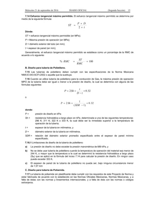 Miércoles 21 de septiembre de 2016 DIARIO OFICIAL (Segunda Sección) 15
7.14 Esfuerzo tangencial máximo permitido. El esfuerzo tangencial máximo permitido se determina por
medio de la siguiente fórmula:
t
DP
ST



2
Dónde:
ST = esfuerzo tangencial máximo permisible (en MPa);
P = Máxima presión de operación (en MPa);
D = diámetro exterior del tubo (en mm);
t = espesor de pared (en mm);
Generalmente, el esfuerzo tangencial máximo permitido se establece como un porcentaje de la RMC de
acuerdo a lo siguiente:
100% 
RMC
ST
RMC
B. Diseño para tubería de Polietileno.
7.15 Las tuberías de polietileno deben cumplir con las especificaciones de la Norma Mexicana
NMX-E-043-SCFI-2002 o aquella que la sustituya.
7.16 Cuando se utilice tubería de polietileno para la conducción de Gas, la máxima presión de operación
MPO de la tubería debe ser igual o menor a la presión de diseño, la cual se determina con alguna de las
fórmulas siguientes:
32.02 


tD
t
ShP
o
32.0
)1(
1
2 


SDR
ShP
donde:
P = presión de diseño en kPa;
Sh = resistencia hidrostática a largo plazo en kPa, determinada a una de las siguientes temperaturas:
296 K; 311 K; 322 K o 333 K, la cual debe ser la inmediata superior a la temperatura de
operación de la tubería;
t = espesor de la tubería en milímetros, y
D = diámetro exterior de la tubería en milímetros.
SDR = relación del diámetro exterior promedio especificado entre el espesor de pared mínimo
especificado.
7.16.1 Limitaciones de diseño de la tubería de polietileno:
a) La presión de diseño no debe exceder la presión manométrica de 689 kPa, y
b) No se debe usar tubería de polietileno cuando la temperatura de operación del material sea menor de
244 K, o mayor que la temperatura a la cual se determinó la resistencia hidrostática a largo plazo
(Sh) que se aplicó en la fórmula del inciso 7.14 para calcular la presión de diseño. En ningún caso
puede exceder 353 K.
c) El espesor de pared de la tubería de polietileno no puede ser, bajo ninguna circunstancia menor
de 1.57 mm
C. Diseño para tubería de Poliamida.
7.17 La tubería de poliamida sin plastificante debe cumplir con los requisitos de este Proyecto de Norma y
estar fabricada de acuerdo con lo establecido en las Normas Oficiales Mexicanas, Normas Mexicanas, y a
falta de éstas con las normas y lineamientos internacionales, y a falta de ésta con las normas o códigos
extranjeros.
 