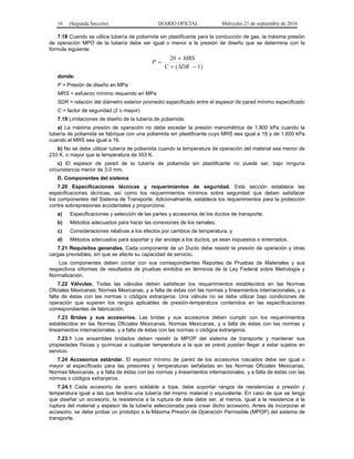 16 (Segunda Sección) DIARIO OFICIAL Miércoles 21 de septiembre de 2016
7.18 Cuando se utilice tubería de poliamida sin plastificante para la conducción de gas, la máxima presión
de operación MPO de la tubería debe ser igual o menor a la presión de diseño que se determina con la
fórmula siguiente:
)1(
20



SDRC
MRS
P
donde:
P = Presión de diseño en MPa
MRS = esfuerzo mínimo requerido en MPa
SDR = relación del diámetro exterior promedio especificado entre el espesor de pared mínimo especificado
C = factor de seguridad (2 o mayor)
7.19 Limitaciones de diseño de la tubería de poliamida:
a) La máxima presión de operación no debe exceder la presión manométrica de 1,800 kPa cuando la
tubería de poliamida se fabrique con una poliamida sin plastificante cuyo MRS sea igual a 18 y de 1,600 kPa
cuando el MRS sea igual a 16.
b) No se debe utilizar tubería de poliamida cuando la temperatura de operación del material sea menor de
233 K, o mayor que la temperatura de 353 K.
c) El espesor de pared de la tubería de poliamida sin plastificante no puede ser, bajo ninguna
circunstancia menor de 3.0 mm.
D. Componentes del sistema
7.20 Especificaciones técnicas y requerimientos de seguridad. Esta sección establece las
especificaciones técnicas, así como los requerimientos mínimos sobre seguridad que deben satisfacer
los componentes del Sistema de Transporte. Adicionalmente, establece los requerimientos para la protección
contra sobrepresiones accidentales y proporciona:
a) Especificaciones y selección de las partes y accesorios de los ductos de transporte;
b) Métodos adecuados para hacer las conexiones de los ramales;
c) Consideraciones relativas a los efectos por cambios de temperatura, y
d) Métodos adecuados para soportar y dar anclaje a los ductos, ya sean expuestos o enterrados.
7.21 Requisitos generales. Cada componente de un Ducto debe resistir la presión de operación y otras
cargas previsibles, sin que se afecte su capacidad de servicio.
Los componentes deben contar con sus correspondientes Reportes de Pruebas de Materiales y sus
respectivos informes de resultados de pruebas emitidos en términos de la Ley Federal sobre Metrología y
Normalización.
7.22 Válvulas. Todas las válvulas deben satisfacer los requerimientos establecidos en las Normas
Oficiales Mexicanas, Normas Mexicanas, y a falta de éstas con las normas y lineamientos internacionales, y a
falta de éstas con las normas o códigos extranjeros. Una válvula no se debe utilizar bajo condiciones de
operación que superen los rangos aplicables de presión-temperatura contenidos en las especificaciones
correspondientes de fabricación.
7.23 Bridas y sus accesorios. Las bridas y sus accesorios deben cumplir con los requerimientos
establecidos en las Normas Oficiales Mexicanas, Normas Mexicanas, y a falta de éstas con las normas y
lineamientos internacionales, y a falta de éstas con las normas o códigos extranjeros.
7.23.1 Los ensambles bridados deben resistir la MPOP del sistema de transporte y mantener sus
propiedades físicas y químicas a cualquier temperatura a la que se prevé puedan llegar a estar sujetos en
servicio.
7.24 Accesorios estándar. El espesor mínimo de pared de los accesorios roscados debe ser igual o
mayor al especificado para las presiones y temperaturas señaladas en las Normas Oficiales Mexicanas,
Normas Mexicanas, y a falta de éstas con las normas y lineamientos internacionales, y a falta de éstas con las
normas o códigos extranjeros.
7.24.1 Cada accesorio de acero soldable a tope, debe soportar rangos de resistencias a presión y
temperatura igual a las que tendría una tubería del mismo material o equivalente. En caso de que se tenga
que diseñar un accesorio, la resistencia a la ruptura de éste debe ser, al menos, igual a la resistencia a la
ruptura del material y espesor de la tubería seleccionada para crear dicho accesorio. Antes de incorporar el
accesorio, se debe probar un prototipo a la Máxima Presión de Operación Permisible (MPOP) del sistema de
transporte.
 