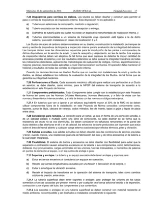 Miércoles 21 de septiembre de 2016 DIARIO OFICIAL (Segunda Sección) 17
7.25 Dispositivos para corridas de diablos. Los Ductos se deben diseñar y construir para permitir el
paso o corrida de dispositivos de inspección interna. Esta disposición no es aplicable a:
a) Tuberías en estaciones de compresión, medición o regulación;
b) Tubería asociada con las instalaciones de recepción o entrega;
c) Diámetros de tubería para los cuales no existe un dispositivo instrumentado de inspección interna, y
d) Tuberías interconectadas a un sistema de transporte cuya operación esté ligada a la de dicho
sistema, que estén instaladas en clases de localización 3 y 4.
Los Ductos de acero al carbono deben considerar en su diseño y construcción la instalación de trampas de
envío y recibo de dispositivos de limpieza e inspección interna para la evaluación de la integridad del sistema.
Las trampas deben tener las dimensiones requeridas para la introducción de las partes o componentes de
dichos dispositivos, en la sección de envío, y para la recepción y alojamiento, en las de recibo. Los equipos
de inspección interna deben ser elegidos de tal forma que sean capaces de detectar la mayor cantidad de
amenazas posibles al sistema y con los resultados obtenidos se debe evaluar la integridad mecánica de todas
las indicaciones detectadas, aplicando las metodologías de evaluación de códigos, normas, especificaciones y
mejores prácticas recomendadas aplicables a nivel internacional en los Ductos. El operador debe mantener el
historial y resultados de todas las corridas de inspección interna.
Cuando por razones técnicas se diseñen Ductos que no cuenten con instalaciones de envío y recibo de
diablos, se deben establecer los métodos de evaluación de la integridad de los Ductos, de tal forma que se
garantice su integridad mecánica.
7.26 Perforaciones al Ducto. Cada accesorio mecánico utilizado para realizar una perforación a un Ducto
en servicio, se debe diseñar, como mínimo, para la MPOP del sistema de transporte de acuerdo a lo
establecido en este Proyecto de Norma.
7.27 Componentes prefabricados. Todo Componente debe cumplir con lo establecido por este Proyecto
de Norma así como con las Normas Oficiales Mexicanas, Normas Mexicanas, y a falta de éstas con las
normas y lineamientos internacionales, y a falta de éstas con las normas o códigos extranjeros.
7.27.1 En tuberías que van a operar a un esfuerzo equivalente mayor al 30% de la RMC no se deben
utilizar componentes fuera de lo establecido en este Proyecto de Norma conocidos comúnmente como,
tapones, punta de lápiz, cáscara de naranja, codos mitrados, tee de inserto, tapas a gajos y tapas de placa
entre otros.
7.28 Conexiones para ramales. La conexión para un ramal, ya sea en forma de una conexión sencilla, o
de un cabezal aislado o múltiple como una serie de conexiones, se debe diseñar de tal forma que la
resistencia del ducto no se vea disminuida. Se deben considerar los esfuerzos remanentes en la pared del
ducto debidos a las aberturas en él o en el cabezal, los esfuerzos de corte producidos por la presión que actúa
sobre el área del ramal abierto y cualquier carga externa ocasionada por efectos térmicos, peso y vibración.
7.29 Salidas extruidas. Las salidas extruidas se deben diseñar para las condiciones de servicio previstas
y tener, cuando menos, una resistencia igual a la de fabricación del tubo y de otros accesorios en la tubería a
la cual están integradas.
7.30 Flexibilidad. El sistema de ductos y accesorios se debe diseñar con flexibilidad para evitar que la
expansión o contracción causen esfuerzos excesivos en la tubería o sus componentes, como deformaciones,
dobleces muy pronunciados, cargas anormales en las uniones, fuerzas indeseables, o momentos de palanca
en puntos de conexión al equipo, o en los puntos de anclaje o guía.
7.31 Soportes y anclajes. La tubería y su equipo asociado debe tener anclajes y soportes para:
a) Evitar esfuerzos excesivos al conectarla con equipos en operación;
b) Resistir las fuerzas longitudinales causadas por una flexión o desviación en la tubería, y
c) Evitar o amortiguar la vibración excesiva.
d) Resistir el impacto de transitorios en la operación del sistema de transporte, tales como cambios
súbitos de presión, entre otros.
7.31.1 La tubería superficial debe tener soportes o anclajes para proteger las uniones de los tubos
sometidos a fuerzas causadas por presión interna o por cualquier otra fuerza adicional debida a la expansión,
contracción o por el peso del tubo, los componentes y sus contenidos.
7.31.2 Los soportes o anclajes en una tubería superficial se deben construir con material resistente al
medio ambiente, no combustible y ser diseñados e instalados considerando lo siguiente:
 