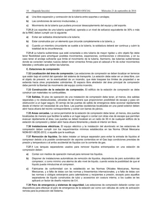 18 (Segunda Sección) DIARIO OFICIAL Miércoles 21 de septiembre de 2016
a) Una libre expansión y contracción de la tubería entre soportes o anclajes;
b) Las condiciones de servicio involucradas, y
c) Movimiento de la tubería que pudiera provocar desacoplamiento del equipo y del soporte.
7.31.3 Los soportes de una tubería superficial, operada a un nivel de esfuerzo equivalente de 30% o más
de la RMC deben cumplir con lo siguiente:
a) Evitar ser soldados directamente a la tubería;
b) Estar construidos por un elemento que circunde completamente a la tubería, y
c) Cuando un miembro circundante se suelde a la tubería, la soldadura deberá ser continua y cubrir la
totalidad de la circunferencia.
7.31.4 La tubería subterránea que esté conectada a otra tubería de mayor rigidez u otro objeto fijo debe
tener flexibilidad para amortiguar posibles movimientos, expansiones, contracciones o vibraciones, y en su
caso tener el anclaje suficiente que limite el movimiento de la tubería. Asimismo, las tuberías subterráneas
donde se conecten ramales nuevos deben tener cimientos firmes para el cabezal a fin de evitar movimientos
laterales y verticales que dañen las tuberías.
C. Estaciones de compresión
7.32 Localización del área de compresión. Las estaciones de compresión se deben localizar en terrenos
que estén bajo el control del operador del sistema de transporte. La estación debe estar en un área libre, con
el objeto de prevenir, en la eventualidad de un incendio, que éste traspase los límites de propiedad o se
extienda hacia otras propiedades colindantes. El espacio libre alrededor del área principal de compresión
debe permitir la libertad de movimiento del equipo contra incendio.
7.33 Construcción de la estación de compresión. El edificio de la estación de compresión se debe
construir con materiales no combustibles.
7.34 Salidas. El piso de operación de una instalación de compresión debe tener, al menos, dos salidas
separadas y no obstaculizadas, ubicadas de tal manera que proporcionen posibilidad de escape y paso sin
obstrucción a un lugar seguro. El cerrojo de las puertas de salida de emergencia debe accionar rápidamente
desde el interior sin necesidad de una llave. Las puertas oscilatorias localizadas en una pared exterior deben
abrir hacia afuera del recinto correspondiente y contar con barras de pánico.
7.35 Areas cercadas. La cerca perimetral de la estación de compresión debe tener, al menos, dos puertas
localizadas de manera que faciliten la salida a un lugar seguro o contar con otras vías de escape que permitan
evacuar rápidamente el área. Las puertas se deben localizar en un radio de 30 m de cualquier edificio de la
estación de compresión y deben abrir hacia afuera libremente y desde el interior sin llave.
7.36 Instalaciones eléctricas. El equipo eléctrico y la instalación del alumbrado en las estaciones de
compresión deben cumplir con los requerimientos mínimos establecidos en las Norma Oficial Mexicana
NOM-001-SEDE-2012, o aquella que la sustituya.
7.37 Remoción de líquidos. Se debe instalar un tanque separador para evitar la entrada de líquidos al
compresor debido a la posible condensación de vapores contenidos en el Gas bajo condiciones previstas de
presión y temperatura o al arribo accidental de líquidos con la corriente de gas.
7.37.1 Los tanques separadores usados para remover líquidos entrampados en una estación de
compresión deben:
a) Contar con medios de operación manual para remover los líquidos.
b) Disponer de instalaciones automáticas de remoción de líquidos, dispositivos de paro automático del
compresor, o como mínimo una alarma de alto nivel de líquido, cuando exista la posibilidad de que el
líquido pueda introducirse al compresor.
c) Fabricarse de conformidad con lo establecido en las Normas Oficiales Mexicanas, Normas
Mexicanas, y a falta de éstas con las normas y lineamientos internacionales, y a falta de éstas con
las normas o códigos extranjeros para calentadores y recipientes a presión, excepto para aquellos
separadores de líquido construidos de tubo y accesorios sin costura interna, a los cuales se les
aplicará un factor de diseño máximo de 0.4.
7.38 Paro de emergencia y sistemas de seguridad. Las estaciones de compresión deberán contar con
dispositivos para efectuar el paro de emergencia de la estación así como con válvulas de corte de activación
remota para la protección del Sistema.
 