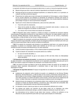 Miércoles 21 de septiembre de 2016 DIARIO OFICIAL (Segunda Sección) 19
La operación del sistema de paro de emergencia debe tomar en cuenta, al menos las siguientes acciones:
a) Bloqueo del gas que entra o sale de la estación dependiendo de la filosofía de operación;
b) Descarga del gas por la tubería de desfogue localmente a un cabezal de venteo o a un quemador, en
cualquier caso bajo condiciones seguras;
c) Proporcionar los medios para el paro del equipo de compresión en forma segura, y evitar el bloqueo
de los circuitos eléctricos que abastecen el alumbrado de emergencia necesario para apoyar al
personal de la estación en la evacuación del área de compresión y los circuitos eléctricos necesarios
para proteger al equipo en caso de permanecer energizado.
d) Operar por lo menos desde dos localizaciones, cada una de las cuales esté:
 Fuera del cuarto de compresores;
 Cerca de las puertas de salida, si la estación de compresión está cercada, o cercano a las
salidas de emergencia si la estación no está cercada, y
 A no más de 150 m de los límites de la estación de compresión.
7.38.1 El Regulado debe evaluar mediante un análisis de riesgos, la necesidad de incorporar sistemas
instrumentados de seguridad de prevención en cada estación de compresión, los cuales deberán cumplir con
las Normas Oficiales Mexicanas, Normas Mexicanas, y a falta de éstas con las normas y lineamientos
internacionales, y a falta de éstas con las normas o códigos extranjeros.
7.38.2 Si la estación de compresión suministra gas directamente a un sistema de distribución que no tiene
ninguna otra fuente de gas disponible, el sistema de paro de emergencia deberá ser diseñado para evitar que
opere de manera equivocada y deje sin servicio al sistema de distribución.
7.38.3 Si la estación de compresión está ubicada en una plataforma costa fuera o en cuerpos de aguas
navegables, la estación de compresión deberá estar diseñada de tal forma que el sistema de paro de
emergencia pueda accionarse automáticamente en los casos siguientes:
a) Cuando la presión de gas exceda un 15% la máxima presión de operación permisible.
b) Cuando la estación de compresión se encuentre dentro de un edificio:
 En caso de incendio del edificio, o
 Cuando la concentración de gas en aire alcance el 50% del límite inferior de inflamabilidad
dentro del edificio.
7.39 Dispositivos de limitación de presión. Las estaciones de compresión deben contar con dispositivos
de relevo de presión u otros dispositivos de protección con la capacidad y sensibilidad adecuada para que la
MPOP de la tubería y equipo de la estación de compresión no se exceda más de 10%.q
7.39.1 Las líneas de venteo que liberen el gas de las válvulas de relevo de presión de una estación de
compresión deben soportarse adecuadamente y extenderse hasta un lugar donde el gas pueda ser
descargado sin peligro.
7.40 Equipo de seguridad adicional. El equipo de seguridad de una estación de compresión debe tener
lo siguiente:
a) Instalaciones de protección contra incendio de acuerdo a lo establecido en las Normas Oficiales
Mexicanas, Normas Mexicanas, y a falta de éstas con las normas y lineamientos internacionales, y a
falta de éstas con las normas o códigos extranjeros. Las bombas de agua contra incendio, que en su
caso estén previstas en el diseño del sistema contra incendio y formen parte de las instalaciones del
mismo, no deben interrumpir su operación al accionarse el sistema de paro de emergencia;
b) Además del paro de emergencia, los compresores deben incluir sistemas de paro por sobrevelocidad
(excepto en motores de inducción eléctrica o sincrónicos), baja o alta presión del combustible, falla
de lubricación, adicionalmente a las que el fabricante especifique.
c) Un dispositivo de paro o alarma que opere en caso de enfriamiento deficiente de la unidad;
d) Los motores que operen con inyección de gas deben contar con un dispositivo que cierre
automáticamente la alimentación del gas y ventile el múltiple de distribución al paro del motor, y
e) Los silenciadores de los motores de gas deben tener ranuras u orificios de ventilación en los
difusores de cada compartimento para evitar que el gas quede atrapado en el silenciador.
 