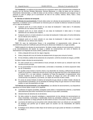 20 (Segunda Sección) DIARIO OFICIAL Miércoles 21 de septiembre de 2016
7.41 Ventilación. Los edificios de las estaciones de compresión deben estar suficientemente ventilados de
acuerdo con las Normas Oficiales Mexicanas, Normas Mexicanas, y a falta de éstas con las normas y
lineamientos internacionales, y a falta de éstas con las normas o códigos extranjeros para asegurar que el
personal no esté en peligro por la acumulación de Gas en los cuartos, sótanos, áticos, fosas u otros
lugares cerrados.
D. Válvulas en tuberías de transporte
7.42 Válvulas de seccionamiento. El ducto debe contar con válvulas de seccionamiento a lo largo de su
trayectoria, e instalarse como a continuación se menciona pero sin exceder la distancia marcada de acuerdo
con su clase de localización:
a) Cualquier punto de un ducto ubicado en una clase de localización 1 debe estar a 16 (dieciséis)
kilómetros de una válvula como máximo;
b) Cualquier punto de un ducto ubicado en una clase de localización 2 debe estar a 12 (doce)
kilómetros de una válvula como máximo;
c) Cualquier punto en un ducto ubicado en una clase de localización 3 debe estar a 8 (ocho) kilómetros
de una válvula como máximo, y
d) Cualquier punto en un ducto ubicado en una clase de localización 4 debe estar a 4 (cuatro)
kilómetros de una válvula como máximo.
7.42.1 En caso de restricciones físicas o de accesibilidad, el espaciamiento entre válvulas de
seccionamiento puede ser modificado para permitir que la válvula sea instalada en un lugar accesible.
7.42.2 Instalación de válvulas de seccionamiento. Se deben instalar válvulas de seccionamiento, conforme
a las recomendaciones del estudio de riesgo y análisis de consecuencias, así como al Sistema de
Administración de Integridad de Ductos (SAID), pudiendo ser entre otras:
i. Antes y después del cruce de ríos, lagos o lagunas;
ii. Antes y después del cruce de fuentes de abastecimiento de agua para consumo humano;
iii. En las entradas y salidas de las estaciones de compresión, conforme al estudio de riesgos y al SAID;
Se deben instalar válvulas de seccionamiento:
a) En cada conexión de un ramal (lateral) al ducto principal, de manera que su ubicación sea lo más
cercana al ducto principal.
b) En las proximidades de zonas residenciales, comerciales e industriales, la máxima separación debe
ser de 12 kilómetros.
c) En aquellas zonas donde la mancha urbana o los desarrollos de vivienda y edificaciones de diversa
índole se encuentren a distancias menores de la Franja de seguridad del Ducto a las establecidas en
el numeral 9.3 o, en caso extremo, invadiendo la Franja de seguridad, el espaciamiento entre
válvulas resultará de la evaluación de un estudio de riesgos así como del análisis de las
consecuencias a la población y sus bienes, con objeto de minimizar el daño a éstas.
d) En zonas de acceso limitado al sistema de transporte de gas natural, se deben instalar válvulas de
seccionamiento automáticas, por la necesidad de restringir el flujo de gas natural en el menor tiempo
posible, en caso de presentarse una fuga.
7.43 Válvulas de seccionamiento y sus dispositivos. Las válvulas de seccionamiento y sus dispositivos
operativos en el ducto deben cumplir con lo siguiente:
a) Localizarse en lugares accesibles, protegidas contra daños o manipulaciones externas, y soportadas
adecuadamente para evitar movimientos de la tubería a la que están conectadas;
b) Ubicarse fuera de derechos de vía de terceros;
c) Se debe analizar la ubicación estratégica y espaciamiento de las válvulas de seccionamiento en
áreas industriales, comerciales y residenciales donde las actividades cotidianas o de construcción
puedan representar un riesgo particular de daño externo al ducto o de acceso a dichas válvulas;
d) Los tramos de tubería que se encuentren entre válvulas deben tener una válvula con una capacidad
de desfogue que permita que la tubería opere de acuerdo con las necesidades del sistema
de transporte;
e) El desfogue de la válvula se debe dirigir de tal manera que el gas pueda ser liberado a la atmósfera
sin peligro, y
 