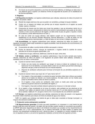 Miércoles 21 de septiembre de 2016 DIARIO OFICIAL (Segunda Sección) 21
f) Si el ducto se encuentra adyacente a una línea de transmisión eléctrica, el desfogue se debe situar a
una distancia igual o superior a la distancia mínima de seguridad de acuerdo con lo establecido en
las Normas aplicables.
E. Registros
7.44 Requisitos de diseño. Los registros subterráneos para válvulas, estaciones de relevo de presión de
regulación de presión, deben:
a) Resistir las cargas externas a las que se pueden ver sometidos y proteger el equipo instalado;
b) Contar con un espacio de trabajo que permita que el equipo requerido en el registro se pueda
instalar, operar y mantener;
c) Construirse de manera que los tubos que crucen las paredes o que se encuentren dentro de un
registro sean de acero, exceptuando la tubería de control e instrumentación que puede ser de cobre.
Cuando un tubo cruce la estructura del registro, se debe evitar el paso de gases o líquidos a través
de la abertura y evitar deformaciones en el tubo, y
d) En caso de contar con equipo eléctrico, éste deberá cumplir con los requerimientos mínimos
establecidos en las Normas Oficiales Mexicanas, Normas Mexicanas, y a falta de éstas con las
normas y lineamientos internacionales, y a falta de éstas con las normas o códigos extranjeros.
7.45 Accesibilidad. Los registros subterráneos para válvulas, estaciones de relevo de presión o de
regulación de presión deben estar localizados en lugares accesibles, fuera de derechos de vía de terceros y lo
más alejado posible de:
a) Cruzamientos de calles o puntos donde el tráfico sea pesado o intenso;
b) Puntos de elevación mínima, cuencas de recolección, o lugares donde la cubierta de acceso
estuviera en el cauce de aguas superficiales, y de
c) Instalaciones de agua, eléctricas, telefónicas, tuberías de vapor, entre otras.
7.46 Sellado, venteo y ventilación. Los registros subterráneos o fosa de techo cerrado para ductos,
válvulas, estaciones de relevo de presión o de regulación de presión deben estar sellados, venteados o
ventilados como se indica a continuación:
a) Cuando el volumen interno exceda 6 m
3
:
 Contar con dos ductos de ventilación que tengan al menos el efecto de ventilación de una
tubería de 10 cm de diámetro. Los ductos deben contar con una altura que permita la descarga y
dispersión del gas y evitar la formación de una mezcla explosiva.
 Disponer de ventilación suficiente para minimizar la formación de una atmósfera explosiva en el
interior, y
b) Cuando el volumen interno sea mayor de 2 m
3
pero menor de 6 m
3
:
 Si el registro o fosa está sellado, la cubierta de ajuste hermético debe tener orificios que puedan
abrirse con el objeto de detectar una mezcla explosiva. Se debe contar con los medios para
probar la atmósfera interna antes de retirar la cubierta;
 Si el registro o fosa cuenta con ventilación, debe existir un medio para evitar que fuentes
externas de ignición alcancen la atmósfera del registro, o
 Si el registro o fosa está ventilado deberán aplicarse los incisos a) o c) de este numeral.
c) Si un registro o fosa considerado en el inciso (b) anterior, está ventilado por las aberturas en las
cubiertas o por rejillas y la relación entre el volumen interno (en m
3
) y el área efectiva de ventilación
de la cubierta o rejilla (en m2
), es igual o menor a 6.0, no se requiere de una ventilación adicional.
7.47 Drenaje. Los registros subterráneos para válvulas, estaciones de relevo de presión o de regulación
de presión deben diseñarse para reducir al mínimo la entrada de agua a los mismos.
7.47.1 Un registro que contenga una tubería de gas no debe estar conectado al drenaje municipal o a
ninguna otra estructura subterránea.
F. Protección contra sobrepresión accidental
7.48 Requerimientos generales. El ducto que esté conectado a un compresor o a una fuente de gas
donde la falla del control de presión o de algún otro tipo de falla, puedan resultar en una presión que exceda a
su MPOP debe tener dispositivos de relevo o de limitación de presión que cumplan con los requerimientos de
los numerales 7.51 y 7.52 y adicionalmente, ser un sistema redundante. Se debe instalar un sistema para
prevenir una sobrepresión accidental tal como: válvula de relevo, un regulador en monitor instalado en serie
con el regulador primario o una serie de reguladores instalados corriente arriba del regulador primario.
 