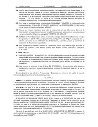 12 (Primera Sección) DIARIO OFICIAL Miércoles 21 de septiembre de 2016
II.4. Los CC. Mario Trevizo Salazar, Jaime Ramón Herrera Corral y Manuel Enrique Russek Valles, en su
carácter de Secretario General de Gobierno, Secretario de Hacienda y Secretario de Economía,
respectivamente, están facultados legalmente para suscribir el presente convenio con fundamento en
los artículos 97 de la Constitución Política del Estado Libre y Soberano de Chihuahua; así como los
artículos 11, 25 y 26 fracción X y 28 de la Ley Orgánica del Poder Ejecutivo del Estado de
Chihuahua, acreditados con los nombramientos correspondientes.
II.5. Para estar en posibilidad de ser considerado un ORGANISMO PROMOTOR de conformidad con lo
establecido en las REGLAS DE OPERACIÓN del PROSOFT, el GOBIERNO DEL ESTADO cuenta
con el número de registro otorgado por la DGISCI.
II.6. Cuenta con recursos necesarios para cubrir el compromiso derivado del presente Convenio de
Coordinación, correspondiente al ejercicio fiscal 2016 y en su caso, autorizaciones necesarias para el
cumplimiento de las obligaciones a cargo del GOBIERNO DEL ESTADO.
II.7. El Titular del Poder Ejecutivo del Estado de Chihuahua, designa al Secretario de Economía, para que
lo represente en todo lo relativo al presente instrumento jurídico, las obligaciones que de éste se
deriven, así como en la celebración de Modificaciones, Addendas, Anexos y Convenios de
Asignación de Recursos correspondientes.
II.8. Para los efectos del presente Convenio de Coordinación, señala como domicilio legal el ubicado en
Palacio de Gobierno, Calle Aldama número 901, Colonia Centro, Chihuahua, Chihuahua,
C.P. 31000.
III. De las PARTES:
III.1. Que la SECRETARÍA y el GOBIERNO DEL ESTADO han acordado promover de manera conjunta el
desarrollo y la adopción de las TI y la Innovación en los sectores estratégicos del País, contribuyendo
a incrementar la competitividad en el Estado de Chihuahua, en los términos del presente Convenio
de Coordinación. Lo anterior de conformidad con lo dispuesto por los artículos 33 y 36 de la Ley de
Planeación.
III.2. Que conocen el contenido de las REGLAS DE OPERACIÓN; y de conformidad a las anteriores
declaraciones, reconocen su personalidad jurídica y aceptan la capacidad legal con la que se
ostentan.
En consideración a los anteriores Antecedentes y Declaraciones, convienen en sujetar el presente
Convenio de Coordinación al contenido de las siguientes:
CLÁUSULAS
PRIMERA.- El presente Convenio de Coordinación tiene por objeto establecer los compromisos generales
y las acciones tendientes a promover la innovación y la adopción de TI en los sectores estratégicos, buscando
su crecimiento en el largo plazo en el país favoreciendo la competitividad en el Estado de Chihuahua.
SEGUNDA.- Con base en lo que se refiere en el apartado de Antecedentes de este instrumento y la
suficiencia presupuestal señalada en las Declaraciones, las REGLAS DE OPERACIÓN y los PROYECTOS,
para el ejercicio fiscal del año 2016, la SECRETARÍA y el GOBIERNO DEL ESTADO acuerdan establecer
la base de asignación de los apoyos previstos en el PROSOFT, realizando una aportación conjunta e inicial de
$2’000,000.00 (DOS MILLONES DE PESOS 00/100 M.N.), integrados de la forma siguiente:
$1’000,000.00 (UN MILLÓN DE PESOS 00/100 M.N.), a cargo de la SECRETARÍA con base en la
suficiencia presupuestal contenida en el Decreto de Presupuesto de Egresos de la Federación para el
ejercicio fiscal 2016 y $1’000,000.00 (UN MILLÓN DE PESOS 00/100 M.N.), a cargo del GOBIERNO DEL
ESTADO, con base en la suficiencia presupuestal contenida en el Presupuesto de Egresos del Estado
vigente, aportaciones que serán destinadas a los PROYECTOS del Estado de Chihuahua, con sujeción en las
disposiciones contenidas en las REGLAS DE OPERACIÓN.
Asimismo, la aportación por parte de la SECRETARÍA y del GOBIERNO DEL ESTADO se realizará de
conformidad a lo que se disponga en las REGLAS DE OPERACIÓN y los PROYECTOS aprobados por el
Consejo Directivo del PROSOFT.
 