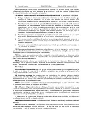 26 (Segunda Sección) DIARIO OFICIAL Miércoles 21 de septiembre de 2016
7.60.1 Después de cumplir con los requerimientos del numeral 7.60, se debe evaluar cada tubería e
instalaciones superficiales que estén expuestas a la atmósfera y tomar las medidas correspondientes
de protección a intervalos que no excedan de tres años.
7.61 Medidas correctivas cuando se presente corrosión en los Ductos. Se debe realizar lo siguiente:
a) Proteger mediante un Sistema de recubrimiento anticorrosivo el tramo de tubería metálica que
reemplace a Ducto que remplace a uno o varios tubos dañados por corrosión externa. Dicho
recubrimiento deberá cumplir con lo establecido en la Disposición 7.59.2 de este Proyecto de Norma;
b) Reemplazar o reducir la presión de operación del sistema de transporte de acuerdo con la resistencia
calculada del tubo, basándose en el espesor de pared real remanente de cada tramo con corrosión
generalizada y con un espesor de pared remanente menor que el requerido para la MPOP de la
tubería. Si el área con corrosión generalizada es reducida, el tubo corroído se puede reparar.
La corrosión por picadura que esté agrupada puede afectar la resistencia total del tubo, por lo que se
considerará como corrosión generalizada para el propósito de este inciso;
c) Reemplazar, reparar o reducir la presión de operación, de acuerdo con la resistencia del tubo basada
en el espesor real de pared remanente en las picaduras que pudieran provocar fugas;
d) A fin de determinar las posibilidades de continuar en servicio y evaluar la resistencia remanente en
tuberías de una zona que sufrió corrosión, se pueden utilizar métodos analíticos, pruebas de presión
o métodos alternativos; y
e) Reparar las secciones de tubería y juntas mediante el método que resulte adecuado basándose en
una evaluación de ingeniería.
7.62 Reportes escritos de control de la corrosión. Se deben conservar los reportes escritos o mapas
que muestren la localización de la tubería e instalaciones catódicamente protegidas, así como otras
instalaciones y estructuras vecinas protegidas catódicamente.
7.62.1 Los mapas, reportes de cada prueba, investigación o inspección requeridos en el numeral anterior
que contengan información relativa a un adecuado control de la corrosión deberán conservarse por el tiempo
que la tubería permanezca en servicio.
7.63 Recubrimiento externo. Los procedimientos de mantenimiento y operación deberán incluir la
metodología para la aplicación, manejo e inspección del recubrimiento. Este debe ser inspeccionado antes,
durante y después de la instalación de la tubería para detectar imperfecciones o fallas.
8. Soldadura
8.1 Soldadura en tuberías de acero. Esta sección establece los requisitos mínimos para soldar tuberías
de acero en un sistema de transporte. No es aplicable a la soldadura que se realiza en la fabricación de los
tubos y componentes de tubería de acero.
8.2 Requisitos generales. La soldadura debe ser realizada por un soldador calificado utilizando
procedimientos calificados. Ambos, los soldadores y los procedimientos, deben cumplir además con los
requerimientos de esta sección. Para calificar el procedimiento de soldadura, la calidad de la soldadura
deberá determinarse por pruebas destructivas.
8.2.1 Los procedimientos de soldadura aplicados a un sistema de transporte se deben conservar, e incluir
los resultados de las pruebas de calificación de soldadura.
8.3 Calificación del procedimiento de soldadura. Antes de que se realicen las soldaduras en una
tubería de acero se debe contar con un procedimiento de soldadura calificado de acuerdo con lo establecido
en las Normas Oficiales Mexicanas, Normas Mexicanas, y a falta de éstas con las normas y lineamientos
internacionales, y a falta de éstas con las normas o códigos extranjeros. La calificación del procedimiento
debe efectuarla un inspector de soldadura calificado.
El procedimiento de soldadura y el reporte de su calificación deberán estar disponibles para referencia o
consulta cuando la unidad de verificación lo solicite.
8.4 Procedimiento de soldadura. El procedimiento debe establecer el alcance y limitaciones para cada
aplicación.
8.5 Calificación de soldadores. Los soldadores serán calificados de acuerdo con lo establecido en las
Normas Oficiales Mexicanas, Normas Mexicanas, y a falta de éstas con las normas y lineamientos
internacionales, y a falta de éstas con las normas o códigos extranjeros.
 