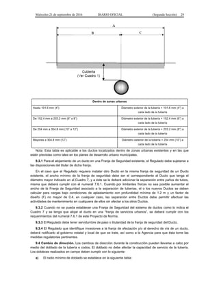 Miércoles 21 de septiembre de 2016 DIARIO OFICIAL (Segunda Sección) 29
Dentro de zonas urbanas
Hasta 101.6 mm (4”) Diámetro exterior de la tubería + 101.6 mm (4”) a
cada lado de la tubería
De 152.4 mm a 203.2 mm (6” a 8”) Diámetro exterior de la tubería + 152.4 mm (6”) a
cada lado de la tubería
De 254 mm a 304.8 mm (10” a 12”) Diámetro exterior de la tubería + 203.2 mm (8”) a
cada lado de la tubería
Mayores a 304.8 mm (12”) Diámetro exterior de la tubería + 254 mm (10”) a
cada lado de la tubería
Nota: Esta tabla es aplicable a los ductos localizados dentro de zonas urbanas existentes y en las que
estén previstas como tales en los planes de desarrollo urbano municipales.
9.3.1 Para el alojamiento de un ducto en una Franja de Seguridad existente, el Regulado debe sujetarse a
las disposiciones del titular de dicha franja.
En el caso que el Regulado requiera instalar otro Ducto en la misma franja de seguridad de un Ducto
existente, el ancho mínimo de la franja de seguridad debe ser el correspondiente al Ducto que tenga el
diámetro mayor indicado en el Cuadro 7, y a éste se le deberá adicionar la separación entre paños de tubos,
misma que deberá cumplir con el numeral 7.6.1. Cuando por limitantes físicas no sea posible aumentar el
ancho de la Franja de Seguridad asociado a la separación de tuberías, el o los nuevos Ductos se deben
calcular para cargas bajo condiciones de aplastamiento con profundidad mínima de 1.2 m y un factor de
diseño (F) no mayor de 0.4, en cualquier caso, las separación entre Ductos debe permitir efectuar las
actividades de mantenimiento en cualquiera de ellos sin afectar a los otros Ductos.
9.3.2 Cuando no se pueda establecer una Franja de Seguridad del sistema de ductos como lo indica el
Cuadro 7 y se tenga que alojar el ducto en una “franja de servicios urbanos”, se deberá cumplir con los
requerimientos del numeral 7.6.1 de este Proyecto de Norma.
9.3.3 El Regulado debe tener servidumbre de paso o titularidad de la franja de seguridad del Ducto.
9.3.4 El Regulado que identifique invasiones a la franja de afectación y/o al derecho de vía de un ducto,
deberá notificarlo al gobierno estatal y local de que se trate, así como a la Agencia para que ésta tome las
medidas regulatorias pertinentes.
9.4 Cambio de dirección. Los cambios de dirección durante la construcción pueden llevarse a cabo por
medio del doblado de la tubería o codos. El doblado no debe afectar la capacidad de servicio de la tubería.
Los dobleces realizados en campo deben cumplir con lo siguiente:
a) El radio mínimo de doblado se establece en la siguiente tabla:
 