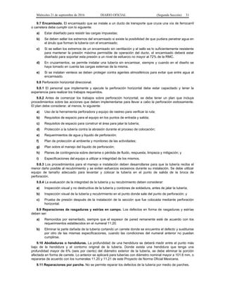 Miércoles 21 de septiembre de 2016 DIARIO OFICIAL (Segunda Sección) 31
9.7 Encamisado. El encamisado que se instale a un ducto de transporte que cruce una vía de ferrocarril
o carretera debe cumplir con lo siguiente:
a) Estar diseñado para resistir las cargas impuestas;
b) Se deben sellar los extremos del encamisado si existe la posibilidad de que pudiera penetrar agua en
el ánulo que forman la tubería con el encamisado;
c) Si se sellan los extremos de un encamisado sin ventilación y el sello es lo suficientemente resistente
para mantener la presión máxima permisible de operación del ducto, el encamisado deberá estar
diseñado para soportar esta presión a un nivel de esfuerzo no mayor al 72% de la RMC.
d) En cruzamientos, se permite instalar una tubería sin encamisar, siempre y cuando en el diseño se
haya tomado en cuenta las cargas externas de la misma.
e) Si se instalan venteos se deben proteger contra agentes atmosféricos para evitar que entre agua al
encamisado.
9.8 Perforación horizontal direccional.
9.8.1 El personal que implemente y ejecute la perforación horizontal debe estar capacitado y tener la
experiencia para realizar los trabajos requeridos.
9.8.2 Antes de comenzar los trabajos sobre perforación horizontal, se debe tener un plan que incluya
procedimientos sobre las acciones que deben implementarse para llevar a cabo la perforación exitosamente.
El plan debe considerar, al menos, lo siguiente:
a) Uso de la herramienta perforadora y equipo de rastreo para verificar la ruta;
b) Requisitos de espacio para el equipo en los puntos de entrada y salida;
c) Requisitos de espacio para construir el área para jalar la tubería;
d) Protección a la tubería contra la abrasión durante el proceso de colocación;
e) Requerimientos de agua y líquido de perforación;
f) Plan de protección al ambiente y monitoreo de las actividades;
g) Plan sobre el manejo del líquido de perforación;
h) Planes de contingencia sobre derrame o pérdida de fluido, respuesta, limpieza y mitigación; y
i) Especificaciones del equipo a utilizar e integridad de los mismos.
9.8.3 Los procedimientos para el manejo e instalación deben desarrollarse para que la tubería reciba el
menor daño posible al recubrimiento y se eviten esfuerzos excesivos durante su instalación. Se debe utilizar
equipo de tamaño adecuado para levantar y colocar la tubería en el punto de salida de la broca de
perforación.
9.8.4 La evaluación de la integridad de la tubería y su recubrimiento deben considerar:
a) Inspección visual y no destructiva de la tubería y cordones de soldadura, antes de jalar la tubería;
b) Inspección visual de la tubería y recubrimiento en el punto donde sale del punto de perforación; y
c) Prueba de presión después de la instalación de la sección que fue colocada mediante perforación
horizontal.
9.9 Reparaciones de rasgaduras y estrías en campo. Los defectos en forma de rasgaduras y estrías
deben ser:
a) Removidos por esmerilado, siempre que el espesor de pared remanente esté de acuerdo con los
requerimientos establecidos en el numeral 11.20.
b) Eliminar la parte dañada de la tubería cortando un carrete donde se encuentra el defecto y sustituirse
por otro de las mismas especificaciones, cuando las condiciones del numeral anterior no puedan
cumplirse.
9.10 Abolladuras o hendiduras. La profundidad de una hendidura se deberá medir entre el punto más
bajo de la hendidura y el contorno original de la tubería. Donde exista una hendidura que tenga una
profundidad mayor de 6% (seis por ciento) del diámetro exterior de la tubería, se debe eliminar la porción
afectada en forma de carrete. Lo anterior se aplicará para tuberías con diámetro nominal mayor a 101.6 mm, o
repararse de acuerdo con los numerales 11.20 y 11.21 de este Proyecto de Norma Oficial Mexicana.
9.11 Reparaciones por parche. No se permite reparar los defectos de la tubería por medio de parches.
 