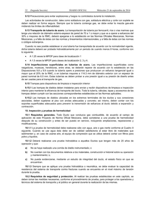 32 (Segunda Sección) DIARIO OFICIAL Miércoles 21 de septiembre de 2016
9.12 Precauciones para evitar explosiones y fuegos no controlados durante la instalación.
Las actividades de construcción, tales como soldadura con gas, soldadura eléctrica y corte con soplete se
deben realizar en forma segura. Siempre que la tubería contenga gas, se debe evitar la mezcla gas-aire
midiendo los límites de inflamabilidad.
9.13 Transporte de tubería de acero. La transportación de tubería por ferrocarril, ríos o vías marinas que
tenga una relación de diámetro externo-espesor de pared de 70 a 1 o mayor y que va a operar a esfuerzos del
30% o mayores de la RMC, deberá apegarse a lo establecido en las Normas Oficiales Mexicanas, Normas
Mexicanas, y a falta de éstas con las normas y lineamientos internacionales, y a falta de éstas con las normas
o códigos extranjeros.
Cuando no sea posible establecer si una tubería fue transportada de acuerdo con la normatividad vigente,
dicha tubería deberá ser probada hidrostáticamente por un periodo de cuando menos 8 horas, conforme con
lo siguiente:
 A 1.25 veces la MPOP para clase de localización 1
 A 1.5 veces la MPOP para clases de localización 2, 3 y 4.
9.14 Imperfecciones superficiales en tuberías de acero. Las imperfecciones superficiales como
rasgaduras, muescas, hendiduras, entre otras, se deberán reparar de acuerdo con lo establecido en las
Disposiciones 9.8 y 9.9 cuando la tubería opere a presiones que produzcan un esfuerzo tangencial igual o
mayor que el 20% de la RMC, o en tuberías mayores a 114.3 mm de diámetro exterior con un espesor de
pared nominal de 6.0 mm. Estas tuberías se deben probar a una presión igual a su presión de diseño antes
de ser usadas para el transporte de gas.
9.15 Trampas para dispositivos de limpieza e inspección interior
9.15.1 Las trampas de diablos deben instalarse para enviar y recibir dispositivos de limpieza e inspección
interior para mantener la eficiencia de transporte del ducto. Toda la tubería, válvulas, tapas y accesorios de las
trampas deben cumplir con las secciones correspondientes establecidas en las Normas aplicables.
9.15.2 Las trampas de diablos ubicadas en los extremos terminales de los ductos y sus conexiones
asociadas, deben sujetarse al piso con anclas adecuadas y concreto; así mismo, deben contar con los
soportes superficiales adecuados para prevenir la transmisión de esfuerzos al ducto debido a expansión y
contracción.
10. Inspección y pruebas de hermeticidad
10.1 Requisitos generales. Todo Ducto que conduzca gas combustible, de acuerdo al campo de
aplicación de este Proyecto de Norma Oficial Mexicana, debe someterse a una prueba de hermeticidad
después de su construcción y antes de ser puesto en servicio, incluyendo ampliaciones, reparaciones y
modificaciones.
10.1.1 La prueba de hermeticidad debe realizarse sólo con agua, aire o gas inerte conforme al Cuadro 9
siguiente. Cuando se use agua ésta debe ser de calidad satisfactoria al estar libre de materiales que
sedimenten y, en caso de usarse aire, el equipo de compresión que se utilice deberá contar con filtros para
polvo y líquidos.
10.1.2 Deberá realizarse una prueba hidrostática a aquellos Ductos que tengan más de 20 años de
operación y que:
a) No se haya realizado una corrida de diablo instrumentado; o
b) No cuenten con los documentos relativos a los materiales, construcción e historial sobre su operación
y mantenimiento; o,
c) No pueda evidenciarse, mediante un estudio de integridad del ducto, el estado físico en que se
encuentran.
10.1.3 Siempre que se aplique una prueba hidrostática o neumática, se debe evaluar la capacidad de
resistencia del sistema de transporte contra fracturas cuando se encuentra en el nivel máximo de tensión
durante la prueba.
10.2 Requisitos de seguridad y protección. Al realizar las pruebas establecidas en este capítulo, se
deben tomar las medidas necesarias, conforme al procedimiento de prueba, para proteger a los operadores y
técnicos del sistema de transporte y al público en general durante la realización de las mismas.
 