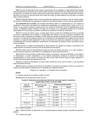 Miércoles 21 de septiembre de 2016 DIARIO OFICIAL (Segunda Sección) 33
10.2.1 Durante el desarrollo de las pruebas, las personas que no participan en ellas deberán permanecer
fuera del área durante el periodo en el cual la presión se eleve a más del 50% de la diferencia entre la presión
de operación y la presión de prueba, hasta que la presión sea reducida a la presión de operación del ducto.
Asimismo, en el caso de usar gas inerte como medio de prueba, se debe asegurar que dicho gas no ocasione
daño al medio ambiente.
10.2.2 El Regulado deberá contar con los procedimientos respectivos para llevar a cabo de manera segura
las pruebas de hermeticidad que garanticen la detección de todas las fugas en el tramo que se está probando.
10.3 Desarrollo de la prueba. Las pruebas hidrostáticas deben ser atestiguadas por una Unidad de
Verificación. Para tramos de tuberías en instalaciones superficiales con longitud igual o menor a 25 m en
donde no sea práctico solicitar la presencia de una Unidad de Verificación para el atestiguamiento de la
prueba, el Regulado deberá mantener los datos de la prueba en un documento firmado por el personal
responsable de la misma para su posterior verificación por parte de la Unidad de Verificación.
10.3.1 En el caso de ductos nuevos, se debe elegir entre la prueba de la totalidad del ducto o la prueba
por tramos, dependiendo de la longitud y características del sistema. Una vez concluida la instalación del
ducto en la zanja y realizados los empates, se debe efectuar la prueba de hermeticidad. En el caso de prueba
por tramos, se debe poner especial cuidado en la inspección de las soldaduras de empate entre los tramos
probados. La ingeniería debe especificar el valor de la presión de prueba por segmento de acuerdo con el
procedimiento de la prueba establecido, especificando los segmentos de prueba, mismos que deben ser los
mínimos factibles.
10.3.2 Durante la prueba de hermeticidad se deben generar los registros de presión y temperatura, los
cuales deberán conservarse durante la vida útil del sistema de transporte.
10.3.3 Se debe probar la hermeticidad de todos los tramos de tubería así como, en su caso, localizar y
eliminar todas las fugas de conformidad con lo establecido en este Proyecto de Norma.
10.3.4 Al término de la prueba no debe existir cambio en la presión, más que el atribuible a una variación
en temperatura o presión atmosférica, el cual deberá demostrarse mediante la memoria de cálculo
correspondiente. En caso contrario, el sistema se debe revisar hasta eliminar todas las fugas, repitiendo la
prueba hasta demostrar la hermeticidad del mismo.
10.3.5 Si la prueba es hidrostática, la presión debe mantenerse como mínimo 8 horas y si es neumática
debe mantenerse 24 horas.
10.3.6 Cuando en el diseño de los Ductos se considere un aumento en el espesor mínimo por corrosión, la
presión de prueba deberá multiplicarse por el resultado de la siguiente relación:
(Espesor mín. calculado + C) / Espesor mínimo calculado
Dónde:
C = Espesor adicional al considerar posible corrosión
10.4 Requisitos de prueba para Ductos de acero.
Cuadro 9.- Requisitos de prueba para Ductos de acero que operan a esfuerzos
tangenciales de 30% o más de la RMC
Clase de
Localización
Medio de la prueba
permitido
Presión de prueba prescrita
Mínima Máxima
1, División 1 Agua 1.25 x MPO ----
1, División 2
Agua 1.25 x MPO ----
Aire o gas [Nota (1)] 1.25 x MPO PP ÷ 1.25, o la PD
2
Agua 1.25 x MPO ----
Aire [Nota (1)] 1.25 x MPO PP ÷ 1.25, o la PD
3 [Nota (2)] Agua [Nota (3)] 1.50 x MPO ----
4 Agua [Nota (3)] 1.50 x MPO ----
PD = Presión de Diseño
MPO = Máxima Presión de Operación (no es necesariamente la máxima presión admisible de operación
MPOP)
PP = Presión de Prueba
 