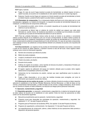 Miércoles 21 de septiembre de 2016 DIARIO OFICIAL (Segunda Sección) 35
10.9 Fugas y rupturas.
a) Fugas. En caso de ocurrir fugas durante la prueba de hermeticidad, se deberá reparar el ducto y
repetir la prueba, de acuerdo con lo establecido en este capítulo hasta que no exista fuga alguna.
b) Rupturas. Cuando ocurran fugas por rupturas en el ducto durante la prueba de hermeticidad, el ducto
se deberá reparar y posteriormente repetir la prueba hasta su aceptación.
10.10 Reemplazo de componentes. Si un componente distinto del Ducto es la única pieza que va a ser
reemplazada o agregada a un sistema de transporte, no requerirá de prueba de hermeticidad después de su
instalación, si el fabricante del componente certifica que:
a) El componente se probó, como mínimo, a la presión requerida por la prueba de hermeticidad del
sistema al cual se adiciona, o
b) El componente se fabricó bajo un sistema de control de calidad que asegura que cada pieza
fabricada es, cuando menos, de resistencia equivalente a un prototipo que fue probado a la presión
requerida por la prueba de hermeticidad del sistema al cual se adiciona.
10.11 Para las unidades fabricadas y tramos cortos de ducto en donde no es práctico o conveniente
realizar pruebas después de la instalación junto con el ducto correspondiente, se deben realizar pruebas de
hermeticidad antes de su instalación manteniendo la presión de prueba de hermeticidad por un mínimo de 4
horas, conservando la evidencia correspondiente por la vida útil del ducto. En caso de que estos componentes
sean soldados al ducto, las soldaduras correspondientes deberán ser probadas de acuerdo a los requisitos del
numeral 8.10.
10.12 Documentación. Los registros de las pruebas de hermeticidad realizadas a los ductos y secciones
o parte de los mismos se deben elaborar y mantener durante la vida útil del ducto. Estos registros deben
contener como mínimo la información siguiente:
a) Nombre de la empresa que efectúa la prueba;
b) Medio de prueba empleado;
c) Longitud y localización de las tuberías probadas;
d) Presión de prueba y de diseño;
e) Duración de la prueba;
f) Gráficas de registro de pruebas u otros reportes de lecturas de presión y temperatura firmados por
los responsables de la ejecución de la prueba;
g) El registro vigente de calibración del equipo de medición utilizado para la prueba; dicho registro
deberá tener la trazabilidad conforme a la LFMN;
h) Variaciones de los incrementos de presión, siempre que sean significativas para la prueba en
particular, y
i) Fugas y fallas observadas y, en su caso, las medidas tomadas para corregirlas, así como la
información que se generó durante las mismas.
10.13 Eliminación de los medios de prueba. Los fluidos utilizados durante la prueba se deben desechar
aplicando lo establecido en las Normas Oficiales Mexicanas, Normas Mexicanas, y a falta de éstas con las
normas y lineamientos internacionales, y a falta de éstas con las normas o códigos extranjeros, de tal manera
que se minimice el impacto al medio ambiente y se reduzcan los riesgos para el personal involucrado.
11. Operación, mantenimiento y seguridad
11.1 Requisitos generales. La operación, mantenimiento y seguridad de un sistema de transporte de gas
se debe realizar de acuerdo con lo establecido en este capítulo. Antes de iniciar las operaciones se debe
contar con los documentos siguientes:
a) Manual de procedimientos para la operación, mantenimiento y seguridad.
b) Programa anual para desarrollar las actividades de operación, mantenimiento y seguridad. Ver
disposición 11. 47.1 de este Proyecto de Norma.
c) Programa para la Prevención de Accidentes (PPA). Ver capítulo 12 de este Proyecto de Norma.
d) Programa de capacitación y entrenamiento. Ver disposición 11.5 de este Proyecto de Norma.
e) Las especificaciones de construcción, planos y datos históricos de las operaciones debe ponerse a
disposición del personal operativo.
 