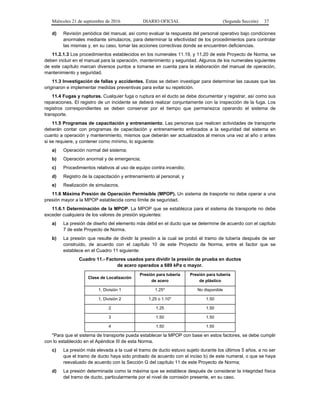 Miércoles 21 de septiembre de 2016 DIARIO OFICIAL (Segunda Sección) 37
d) Revisión periódica del manual, así como evaluar la respuesta del personal operativo bajo condiciones
anormales mediante simulacros, para determinar la efectividad de los procedimientos para controlar
las mismas y, en su caso, tomar las acciones correctivas donde se encuentren deficiencias.
11.2.1.3 Los procedimientos establecidos en los numerales 11.19, y 11.20 de este Proyecto de Norma, se
deben incluir en el manual para la operación, mantenimiento y seguridad. Algunos de los numerales siguientes
de este capítulo marcan diversos puntos a tomarse en cuenta para la elaboración del manual de operación,
mantenimiento y seguridad.
11.3 Investigación de fallas y accidentes. Estas se deben investigar para determinar las causas que las
originaron e implementar medidas preventivas para evitar su repetición.
11.4 Fugas y rupturas. Cualquier fuga o ruptura en el ducto se debe documentar y registrar, así como sus
reparaciones. El registro de un incidente se deberá realizar conjuntamente con la inspección de la fuga. Los
registros correspondientes se deben conservar por el tiempo que permanezca operando el sistema de
transporte.
11.5 Programas de capacitación y entrenamiento. Las personas que realicen actividades de transporte
deberán contar con programas de capacitación y entrenamiento enfocados a la seguridad del sistema en
cuanto a operación y mantenimiento, mismos que deberán ser actualizados al menos una vez al año o antes
si se requiere, y contener como mínimo, lo siguiente:
a) Operación normal del sistema;
b) Operación anormal y de emergencia;
c) Procedimientos relativos al uso de equipo contra incendio;
d) Registro de la capacitación y entrenamiento al personal, y
e) Realización de simulacros.
11.6 Máxima Presión de Operación Permisible (MPOP). Un sistema de trasporte no debe operar a una
presión mayor a la MPOP establecida como límite de seguridad.
11.6.1 Determinación de la MPOP. La MPOP que se establezca para el sistema de transporte no debe
exceder cualquiera de los valores de presión siguientes:
a) La presión de diseño del elemento más débil en el ducto que se determine de acuerdo con el capítulo
7 de este Proyecto de Norma.
b) La presión que resulte de dividir la presión a la cual se probó el tramo de tubería después de ser
construido, de acuerdo con el capítulo 10 de este Proyecto de Norma, entre el factor que se
establece en el Cuadro 11 siguiente:
Cuadro 11.- Factores usados para dividir la presión de prueba en ductos
de acero operados a 689 kPa o mayor.
Clase de Localización
Presión para tubería
de acero
Presión para tubería
de plástico
1, División 1 1.25* No disponible
1, División 2 1.25 o 1.10* 1.50
2 1.25 1.50
3 1.50 1.50
4 1.50 1.50
*Para que el sistema de transporte pueda establecer la MPOP con base en estos factores, se debe cumplir
con lo establecido en el Apéndice III de esta Norma.
c) La presión más elevada a la cual el tramo de ducto estuvo sujeto durante los últimos 5 años, a no ser
que el tramo de ducto haya sido probado de acuerdo con el inciso b) de este numeral, o que se haya
reevaluado de acuerdo con la Sección G del capítulo 11 de este Proyecto de Norma;
d) La presión determinada como la máxima que se establece después de considerar la integridad física
del tramo de ducto, particularmente por el nivel de corrosión presente, en su caso.
 