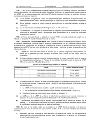 38 (Segunda Sección) DIARIO OFICIAL Miércoles 21 de septiembre de 2016
11.6.2 La MPOP para los sistemas de transporte que en su construcción no fueron sometidos a su máximo
esfuerzo de cedencia por medio de una prueba hidrostática conforme a su especificación, podrán operar a
una MPOP con un esfuerzo tangencial máximo de 60% de su resistencia mínima a la cedencia, siempre y
cuando se cumpla con lo siguiente:
a) Que el sistema o trayecto de tubería sea inspeccionado para determinar el espesor mínimo por
medio de calas a cada 1 km o utilizando tecnología de inspección en línea debidamente comprobada.
b) Que el sistema o trayecto de tubería conserve sus condiciones de integridad mecánica en toda su
trayectoria.
c) Que el ascenso de la presión sea de forma gradual en un 10% cada hora.
d) Que esté sujeta a un programa de administración de integridad mecánica inmediata y futura, en base
a estudios de inspección interior, comprobable ante requerimiento de la unidad de verificación
acreditada o la Agencia.
11.6.3 Un tramo de ducto al cual es aplicable el numeral 11.6.1, no queda excluido de cumplir con lo
indicado en el capítulo 7, sección F de este Proyecto de Norma.
11.6.4 Confirmación y revisión de la MPOP. Para sistemas de transporte existentes y que hayan estado
en operación previamente, cuando el esfuerzo tangencial correspondiente a la MPOP establecida en un tramo
de tubería ya no corresponde con la clase de localización y el tramo se encuentra en condiciones físicas
satisfactorias, la MPOP de ese tramo de tubería se debe revisar y confirmar su valor de acuerdo con los
criterios siguientes:
a) La MPOP del tramo se debe reducir de manera que el esfuerzo tangencial correspondiente sea
menor que el permitido por este Proyecto de Norma para tuberías en esa misma clase de
localización.
b) Si el tramo ha sido probado previamente durante un periodo de prueba mayor de 8 horas de acuerdo
con lo establecido en el capítulo 10 Pruebas de hermeticidad de este Proyecto de Norma, la MPOP
debe ser la que indica el Cuadro 12 siguiente:
Cuadro 12. Confirmación y revisión de la MPOP
Clase de localización MPOP Esfuerzo tangencial máximo
1 y 2 0.800 veces la presión de prueba 72% de la RMC
3 0.667 veces la presión de prueba 60% de la RMC
4 0.555 veces la presión de prueba 50% de la RMC
c) Si el tramo no ha sido probado, se debe probar de acuerdo con lo establecido en el capítulo Pruebas
de hermeticidad de este Proyecto de Norma y su MPOP se debe establecer de acuerdo con los
criterios siguientes:
1. La MPOP confirmada no debe exceder a aquélla existente antes de la prueba;
2. La MPOP después de la prueba de revaloración debe ser la indicada en el Cuadro 12, y
3. El esfuerzo tangencial máximo debe ser el indicado en el Cuadro 12.
d) La modificación de la MPOP de un tramo de tubería de acuerdo con este numeral, no excluye la
aplicación de los numerales de la sección G del capítulo 11 de este Proyecto de Norma.
e) La modificación de la MPOP que se requiera como resultado de un estudio de acuerdo con el
numeral 11.7 de este Proyecto de Norma, así como la reducción de presión, se deben realizar dentro
de los 18 meses siguientes al cambio de clase de localización.
11.6.5 En caso de no resultar viable una reducción de la MPOP debido al cambio en la clase de
localización de un ducto de acuerdo con los numerales 11.6.4 y 11.7, se pueden considerar las siguientes
opciones:
1. Reemplazo del tramo o tramos de ducto afectados, por tubería que cumpla con los requisitos de
presión de diseño correspondientes a la nueva clase de localización, de acuerdo con el capítulo 7
de este Proyecto de Norma, o
 