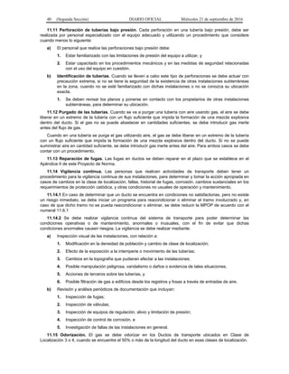 40 (Segunda Sección) DIARIO OFICIAL Miércoles 21 de septiembre de 2016
11.11 Perforación de tuberías bajo presión. Cada perforación en una tubería bajo presión, debe ser
realizada por personal especializado con el equipo adecuado y utilizando un procedimiento que considere
cuando menos lo siguiente:
a) El personal que realice las perforaciones bajo presión debe:
1. Estar familiarizado con las limitaciones de presión del equipo a utilizar, y
2. Estar capacitado en los procedimientos mecánicos y en las medidas de seguridad relacionadas
con el uso del equipo en cuestión.
b) Identificación de tuberías. Cuando se lleven a cabo este tipo de perforaciones se debe actuar con
precaución extrema, si no se tiene la seguridad de la existencia de otras instalaciones subterráneas
en la zona, cuando no se esté familiarizado con dichas instalaciones o no se conozca su ubicación
exacta.
1. Se deben revisar los planos y ponerse en contacto con los propietarios de otras instalaciones
subterráneas, para determinar su ubicación.
11.12 Purgado de las tuberías. Cuando se va a purgar una tubería con aire usando gas, el aire se debe
liberar en un extremo de la tubería con un flujo suficiente que impida la formación de una mezcla explosiva
dentro del ducto. Si el gas no se puede abastecer en cantidades suficientes, se debe introducir gas inerte
antes del flujo de gas.
Cuando en una tubería se purga el gas utilizando aire, el gas se debe liberar en un extremo de la tubería
con un flujo suficiente que impida la formación de una mezcla explosiva dentro del ducto. Si no se puede
suministrar aire en cantidad suficiente, se debe introducir gas inerte antes del aire. Para ambos casos se debe
contar con un procedimiento.
11.13 Reparación de fugas. Las fugas en ductos se deben reparar en el plazo que se establece en el
Apéndice II de este Proyecto de Norma.
11.14 Vigilancia continua. Las personas que realicen actividades de transporte deben tener un
procedimiento para la vigilancia continua de sus instalaciones, para determinar y tomar la acción apropiada en
casos de cambios en la clase de localización, fallas, historial de fugas, corrosión, cambios sustanciales en los
requerimientos de protección catódica, y otras condiciones no usuales de operación y mantenimiento.
11.14.1 En caso de determinar que un ducto se encuentra en condiciones no satisfactorias, pero no existe
un riesgo inmediato, se debe iniciar un programa para reacondicionar o eliminar el tramo involucrado y, en
caso de que dicho tramo no se pueda reacondicionar o eliminar, se debe reducir la MPOP de acuerdo con el
numeral 11.6.1
11.14.2 Se debe realizar vigilancia continua del sistema de transporte para poder determinar las
condiciones operativas o de mantenimiento, anormales o inusuales, con el fin de evitar que dichas
condiciones anormales causen riesgos. La vigilancia se debe realizar mediante:
a) Inspección visual de las instalaciones, con relación a:
1. Modificación en la densidad de población y cambio de clase de localización;
2. Efecto de la exposición a la intemperie o movimiento de las tuberías;
3. Cambios en la topografía que pudieran afectar a las instalaciones;
4. Posible manipulación peligrosa, vandalismo o daños o evidencia de tales situaciones;
5. Acciones de terceros sobre las tuberías, y
6. Posible filtración de gas a edificios desde los registros y fosas a través de entradas de aire.
b) Revisión y análisis periódicos de documentación que incluyan:
1. Inspección de fugas;
2. Inspección de válvulas;
3. Inspección de equipos de regulación, alivio y limitación de presión;
4. Inspección de control de corrosión, e
5. Investigación de fallas de las instalaciones en general.
11.15 Odorización. El gas se debe odorizar en los Ductos de transporte ubicados en Clase de
Localización 3 o 4, cuando se encuentre el 50% o más de la longitud del ducto en esas clases de localización.
 