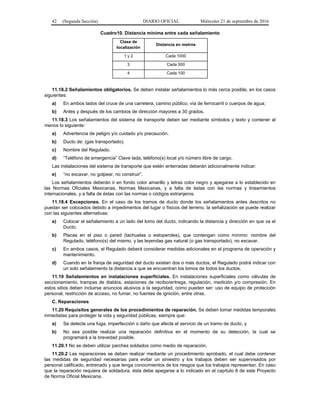 42 (Segunda Sección) DIARIO OFICIAL Miércoles 21 de septiembre de 2016
Cuadro10. Distancia mínima entre cada señalamiento
Clase de
localización
Distancia en metros
1 y 2 Cada 1000
3 Cada 500
4 Cada 100
11.18.2 Señalamientos obligatorios. Se deben instalar señalamientos lo más cerca posible, en los casos
siguientes:
a) En ambos lados del cruce de una carretera, camino público, vía de ferrocarril o cuerpos de agua;
b) Antes y después de los cambios de dirección mayores a 30 grados.
11.18.3 Los señalamientos del sistema de transporte deben ser mediante símbolos y texto y contener al
menos lo siguiente:
a) Advertencia de peligro y/o cuidado y/o precaución.
b) Ducto de: (gas transportado).
c) Nombre del Regulado.
d) “Teléfono de emergencia” Clave lada, teléfono(s) local y/o número libre de cargo.
Las instalaciones del sistema de transporte que estén enterradas deberán adicionalmente indicar:
e) “no excavar, no golpear, no construir”.
Los señalamientos deberán ir en fondo color amarillo y letras color negro y apegarse a lo establecido en
las Normas Oficiales Mexicanas, Normas Mexicanas, y a falta de éstas con las normas y lineamientos
internacionales, y a falta de éstas con las normas o códigos extranjeros.
11.18.4 Excepciones. En el caso de los tramos de ducto donde los señalamientos antes descritos no
puedan ser colocados debido a impedimentos del lugar o físicos del terreno, la señalización se puede realizar
con las siguientes alternativas:
a) Colocar el señalamiento a un lado del lomo del ducto, indicando la distancia y dirección en que va el
Ducto,
b) Placas en el piso o pared (tachuelas o estoperoles), que contengan como mínimo: nombre del
Regulado, teléfono(s) del mismo, y las leyendas gas natural (o gas transportado), no excavar.
c) En ambos casos, el Regulado deberá considerar medidas adicionales en el programa de operación y
mantenimiento.
d) Cuando en la franja de seguridad del ducto existan dos o más ductos, el Regulado podrá indicar con
un solo señalamiento la distancia a que se encuentran los lomos de todos los ductos.
11.19 Señalamientos en instalaciones superficiales. En instalaciones superficiales como válvulas de
seccionamiento, trampas de diablos, estaciones de recibo/entrega, regulación, medición y/o compresión. En
estos sitios deben incluirse anuncios alusivos a la seguridad, como pueden ser: uso de equipo de protección
personal, restricción de acceso, no fumar, no fuentes de ignición, entre otras.
C. Reparaciones
11.20 Requisitos generales de los procedimientos de reparación. Se deben tomar medidas temporales
inmediatas para proteger la vida y seguridad públicas, siempre que:
a) Se detecte una fuga, imperfección o daño que afecte el servicio de un tramo de ducto, y
b) No sea posible realizar una reparación definitiva en el momento de su detección, la cual se
programará a la brevedad posible.
11.20.1 No se deben utilizar parches soldados como medio de reparación.
11.20.2 Las reparaciones se deben realizar mediante un procedimiento aprobado, el cual debe contener
las medidas de seguridad necesarias para evitar un siniestro y los trabajos deben ser supervisados por
personal calificado, entrenado y que tenga conocimientos de los riesgos que los trabajos representan. En caso
que la reparación requiera de soldadura, ésta debe apegarse a lo indicado en el capítulo 8 de este Proyecto
de Norma Oficial Mexicana.
 