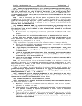 Miércoles 21 de septiembre de 2016 DIARIO OFICIAL (Segunda Sección) 43
11.20.3 Antes de reparar permanentemente por medios mecánicos o por soldadura una tubería de acero,
se debe determinar por medio de pruebas no destructivas, si las características del tubo (espesor e integridad
de la pared) son adecuadas para el tipo de reparación seleccionado. En caso negativo, se deben buscar
alternativas de reparación aprobados, de acuerdo con lo establecido en las Normas Oficiales Mexicanas,
Normas Mexicanas, y a falta de éstas con las normas y lineamientos internacionales, y a falta de éstas con las
normas o códigos extranjeros.
11.20.4. Todas las reparaciones que involucren trabajos de soldadura deben ser inspeccionadas
radiográficamente, de acuerdo a lo señalado en el capítulo 8 de este Proyecto de Norma y adicionalmente se
podrán efectuar otras pruebas no destructivas. Cuando el método radiográfico no sea adecuado para detectar
fallas por razones de la configuración de la soldadura, se deberán efectuar pruebas no destructivas más
adecuadas para la configuración aplicada.
11.21 Reparación de tubos de acero. Cada imperfección o daño que afecte las propiedades físicas de un
tramo de tubo de acero se debe reparar o retirar de acuerdo al numeral 8.13. Si la reparación provoca una
disminución de la pared del tubo, el espesor de pared remanente deberá presentar las características
siguientes para no retirarse:
a) El espesor mínimo será el requerido por las tolerancias que señale la especificación bajo la cual se
fabricó, y
b) El espesor nominal de la pared del ducto será el requerido por la presión de diseño de la tubería.
En estos casos deberá guardarse el registro respectivo en el historial del sistema de transporte, que
indique claramente el espesor final del tramo de tubería y la ubicación exacta del mismo. Estos registros
deben guardarse durante toda la vida útil del sistema.
11.21.1 Las abolladuras o hendiduras se deben retirar de los tubos de acero en los casos siguientes:
a) Cuando estén acompañadas de una rasgadura, muesca, ranura, o quemadura de arco de soldadura
que puedan causar concentración de esfuerzos,
b) Cuando afecten la soldadura longitudinal o circunferencial y su profundidad exceda 6 mm en tubería
de 324 mm de diámetro externo y menores, o 2% del diámetro externo en tubería mayor a 324 mm
de diámetro externo,
c) Cuando las hendiduras en el cuerpo de la tubería tengan más de 6 mm de profundidad en tubos de
101.6 mm de diámetro externo y menores, o cuando tengan más del 6% del diámetro externo en
tubería mayor a 101.6 mm de diámetro externo, y
d) Cuando las hendiduras estén acompañadas de áreas corroídas con una profundidad mayor a 40%
del espesor nominal del tubo.
11.21.2 Para el propósito de esta sección, una abolladura o hendidura es una depresión que provoca una
deformación o perturbación en la curvatura de la pared del tubo sin reducir el espesor de pared del mismo.
La profundidad de una abolladura se mide como la separación entre el punto más bajo de la misma y la
prolongación del contorno original del tubo.
11.21.3 Se deben reparar o remover las quemaduras con soldadura de arco en tubos de acero que van a
operar a presiones que provocan esfuerzos tangenciales de 30% (treinta por ciento) o mayores de la RMC.
Esta reparación o eliminación debe realizarse de acuerdo al numeral 8.15 y la reparación debe mantener los
espesores señalados en los incisos a y b del numeral 11.12.
11.21.4 Las abolladuras, muescas, quemaduras por soldadura de arco o hendiduras no se debe reparar
con parches de inserción, golpeteo y/o martillado. Cuando van a ser removidos de un tramo de tubo, estos
defectos deben ser retirados cortando la parte dañada como un carrete.
11.22 Reparación permanente de imperfecciones y daños en campo.
11.22.1 Las imperfecciones o daños que se describen a continuación, deberán ser reparados, de acuerdo
a lo establecido en el numeral 11.21.2
a) Aquéllas que provoquen una concentración de esfuerzos, tales como estrías, muescas, rasgadura,
quemadura por soldadura, entre otras;
b) Toda laminación que no sea aceptable en la especificación aplicable al material en cuestión o toda
fisura detectada por medios de inspección no destructiva en el metal base o en la soldadura
longitudinal o circunferencial; y
c) Toda corrosión exterior que exceda la tolerancia en profundidad y longitud para una presión de
operación segura, de acuerdo a lo establecido en las Normas Oficiales Mexicanas, Normas
Mexicanas, y a falta de éstas con las normas y lineamientos internacionales, y a falta de éstas con
las normas o códigos extranjeros.
 