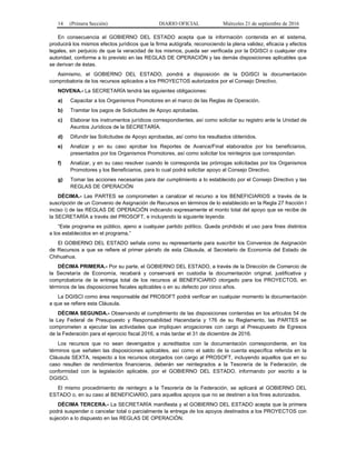 14 (Primera Sección) DIARIO OFICIAL Miércoles 21 de septiembre de 2016
En consecuencia el GOBIERNO DEL ESTADO acepta que la información contenida en el sistema,
producirá los mismos efectos jurídicos que la firma autógrafa, reconociendo la plena validez, eficacia y efectos
legales, sin perjuicio de que la veracidad de los mismos, pueda ser verificada por la DGISCI o cualquier otra
autoridad, conforme a lo previsto en las REGLAS DE OPERACIÓN y las demás disposiciones aplicables que
se derivan de éstas.
Asimismo, el GOBIERNO DEL ESTADO, pondrá a disposición de la DGISCI la documentación
comprobatoria de los recursos aplicados a los PROYECTOS autorizados por el Consejo Directivo.
NOVENA.- La SECRETARÍA tendrá las siguientes obligaciones:
a) Capacitar a los Organismos Promotores en el marco de las Reglas de Operación.
b) Tramitar los pagos de Solicitudes de Apoyo aprobadas.
c) Elaborar los instrumentos jurídicos correspondientes, así como solicitar su registro ante la Unidad de
Asuntos Jurídicos de la SECRETARÍA.
d) Difundir las Solicitudes de Apoyo aprobadas, así como los resultados obtenidos.
e) Analizar y en su caso aprobar los Reportes de Avance/Final elaborados por los beneficiarios,
presentados por los Organismos Promotores, así como solicitar los reintegros que correspondan.
f) Analizar, y en su caso resolver cuando le corresponda las prórrogas solicitadas por los Organismos
Promotores y los Beneficiarios, para lo cual podrá solicitar apoyo al Consejo Directivo.
g) Tomar las acciones necesarias para dar cumplimiento a lo establecido por el Consejo Directivo y las
REGLAS DE OPERACIÓN
DÉCIMA.- Las PARTES se comprometen a canalizar el recurso a los BENEFICIARIOS a través de la
suscripción de un Convenio de Asignación de Recursos en términos de lo establecido en la Regla 27 fracción I
inciso i) de las REGLAS DE OPERACIÓN indicando expresamente el monto total del apoyo que se recibe de
la SECRETARÍA a través del PROSOFT, e incluyendo la siguiente leyenda:
“Este programa es público, ajeno a cualquier partido político. Queda prohibido el uso para fines distintos
a los establecidos en el programa.”
El GOBIERNO DEL ESTADO señala como su representante para suscribir los Convenios de Asignación
de Recursos a que se refiere el primer párrafo de esta Cláusula, al Secretario de Economía del Estado de
Chihuahua.
DÉCIMA PRIMERA.- Por su parte, el GOBIERNO DEL ESTADO, a través de la Dirección de Comercio de
la Secretaría de Economía, recabará y conservará en custodia la documentación original, justificativa y
comprobatoria de la entrega total de los recursos al BENEFICIARIO otorgado para los PROYECTOS, en
términos de las disposiciones fiscales aplicables o en su defecto por cinco años.
La DGISCI como área responsable del PROSOFT podrá verificar en cualquier momento la documentación
a que se refiere esta Cláusula.
DÉCIMA SEGUNDA.- Observando el cumplimiento de las disposiciones contenidas en los artículos 54 de
la Ley Federal de Presupuesto y Responsabilidad Hacendaria y 176 de su Reglamento, las PARTES se
comprometen a ejecutar las actividades que impliquen erogaciones con cargo al Presupuesto de Egresos
de la Federación para el ejercicio fiscal 2016, a más tardar el 31 de diciembre de 2016.
Los recursos que no sean devengados y acreditados con la documentación correspondiente, en los
términos que señalen las disposiciones aplicables, así como el saldo de la cuenta específica referida en la
Cláusula SEXTA, respecto a los recursos otorgados con cargo al PROSOFT, incluyendo aquellos que en su
caso resulten de rendimientos financieros, deberán ser reintegrados a la Tesorería de la Federación, de
conformidad con la legislación aplicable, por el GOBIERNO DEL ESTADO, informando por escrito a la
DGISCI.
El mismo procedimiento de reintegro a la Tesorería de la Federación, se aplicará al GOBIERNO DEL
ESTADO o, en su caso al BENEFICIARIO, para aquellos apoyos que no se destinen a los fines autorizados.
DÉCIMA TERCERA.- La SECRETARÍA manifiesta y el GOBIERNO DEL ESTADO acepta que la primera
podrá suspender o cancelar total o parcialmente la entrega de los apoyos destinados a los PROYECTOS con
sujeción a lo dispuesto en las REGLAS DE OPERACIÓN.
 