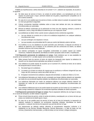44 (Segunda Sección) DIARIO OFICIAL Miércoles 21 de septiembre de 2016
11.22.2 Las imperfecciones o daños descritas en el numeral 11.21.1, deberán ser reparadas, de acuerdo a
lo siguiente:
a) Se debe sacar de servicio el tramo, se cortará el carrete dañado y se reemplazará por otro de
espesor de pared igual o mayor, asimismo deberá ser de grado y especificación compatible con el
de la tubería existente;
b) En caso de no ser posible sacar de servicio el tramo, se debe reducir la presión de operación hasta
un nivel que garantice la seguridad;
c) Colocar envolventes bipartidas soldables sobre el área total dañada del tubo, las soldaduras
circunferenciales son opcionales;
d) Eliminar el defecto ocasionado por la perforación en línea viva (hot -tapping), siempre y cuando la
localización, ancho y largo del defecto se determine por una inspección visual
e) Las abolladuras se deben retirar cuando reúnan cualquiera de las condiciones siguientes:
 Las que afectan la curvatura de un tubo en la soldadura longitudinal o en cualquier soldadura
circunferencial a tope;
 Las que contengan una raspadura o ranura;
 Las que excedan una profundidad del 6% (seis por ciento) del diámetro externo del tubo.
f) Si el defecto no es una abolladura se puede esmerilar para eliminarlo; si después de eliminar el
defecto se determina que el espesor no es suficiente para las condiciones de diseño, se deberá
proceder conforme a los incisos anteriores.
g) Las tuberías sumergidas en aguas navegables continentales se pueden reparar por medios
mecánicos, instalando abrazaderas atornilladas de diseño apropiado sobre el daño o imperfección;
11.23 Reparación permanente de soldaduras en campo. Cada soldadura que no sea aceptable de
acuerdo con el numeral 8.10.1, se debe reparar como se describe a continuación:
a) Debe ponerse fuera de servicio el tramo de tubería de transporte para reparar la soldadura de
acuerdo con los requerimientos aplicables que señala el numeral 8.14.
b) Una soldadura se puede reparar de acuerdo con el numeral 8.14, mientras el tramo de la tubería
de transporte está en servicio sólo si:
1. No existe fuga en la soldadura;
2. La presión en el tramo se reduce de manera que no produzca un esfuerzo tangencial que sea
mayor del 30% (treinta por ciento) de la RMC del tubo, y
3. El espesor remanente de la soldadura, después del esmerilado, no debe ser inferior a 3.2 mm.
c) Las soldaduras fabricadas por medio de arco sumergido que tengan defectos deberán ser reparadas
por medio de una envolvente bipartida soldable; las soldaduras circunferenciales son opcionales.
d) Las soldaduras fabricadas por medio de resistencia eléctrica que tengan defectos deberán ser
reparadas por medio de una envolvente bipartida soldable; las soldaduras circunferenciales son
obligatorias.
e) Una soldadura defectuosa que no se pueda reparar de acuerdo con los incisos a) o b) anteriores, se
debe corregir mediante la instalación de envolventes bipartidas soldables de diseño apropiado.
11.24 Reparación permanente de fugas en campo. Para la reparación definitiva de una fuga en campo,
en un ducto de transporte, se debe realizar lo siguiente:
a) Poner el ducto fuera de servicio, cortar el carrete de tubería y reemplazarlo con un tramo de tubo que
posea una resistencia de diseño igual o mayor.
b) En caso de no ser posible sacar de servicio el tramo de la línea de transporte, la reparación se
realizará mediante la instalación de envolventes bipartidas soldadas, atornilladas de diseño
apropiado, o cualquier otra técnica de reparación que permita eliminar la fuga.
c) Las reparaciones se deberán realizar utilizando el procedimiento respectivo conforme a lo
establecido en las Normas Oficiales Mexicanas, Normas Mexicanas, y a falta de éstas con las
normas y lineamientos internacionales, y a falta de éstas con las normas o códigos extranjeros.
 
