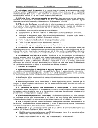 Miércoles 21 de septiembre de 2016 DIARIO OFICIAL (Segunda Sección) 45
11.25 Prueba en tubería de reemplazo. Si un tramo de línea de transporte se repara cortando el carrete
dañado, el tubo de reemplazo se debe probar a la presión requerida para una línea nueva que se instale en la
misma localización. Esta prueba se debe realizar en el tubo antes de su instalación, de acuerdo con lo
establecido en el numeral 10.3 de este Proyecto de Norma Oficial Mexicana.
11.26 Prueba de las reparaciones realizadas por soldadura. Las reparaciones que se realicen por
soldadura de acuerdo con los numerales 11.19, 11.20 ,11.21 y 11.22 anteriores deben examinarse bajo el
criterio establecido en el numeral 8.10 de este Proyecto de Norma Oficial Mexicana.
11.27 Envolventes de refuerzo. Las envolventes de refuerzo que ayudarán a contener la presión interna
de la tubería se deben considerar como reparaciones permanentes, siempre y cuando sea soldada y se
extienda longitudinalmente por lo menos 50 mm más allá del extremo del defecto o imperfección.
Las envolventes deberán presentar las características siguientes:
a) La concentración de esfuerzos a la flexión de la tubería debe localizarse dentro de la envolvente;
b) El material de la envolvente deberá tener características de resistencia a la presión, igual o mayor, y
deberá ser compatible al de la tubería de transporte existente;
c) Tener un espaciamiento adecuado con otros dispositivos de la tubería;
d) Tener un soporte adecuado durante la instalación y operación, y
e) Ser probada a la presión de prueba que marca este Proyecto de Norma.
11.28 Resistencia de las envolventes de refuerzo. La resistencia de las envolventes deberá ser
calculada de acuerdo con lo establecido en las Normas Oficiales Mexicanas, Normas Mexicanas, y a falta de
éstas con las normas y lineamientos internacionales, y a falta de éstas con las normas o códigos extranjeros,
debiéndose de utilizar un procedimiento de soldadura calificado de acuerdo a lo establecido en el numeral 8.3.
11.29 Envolventes para soportar la presión. Se permite el uso de envolventes atornillables para
contener la presión interna de la tubería como reparación permanente si están diseñadas y construidas de
material que sea adecuado para soldadura y que pueda contener la presión de la tubería de acuerdo con los
requerimientos de diseño. La tubería debe ser sellada a presión entre el ánulo de la tubería y la envolvente
para relevar los esfuerzos asociados a la imperfección o defecto. Se debe llevar a cabo una Evaluación
de ingeniería que indique que el defecto no se extenderá más allá de la envolvente.
D. Estaciones de compresión
11.30 Inspección y prueba de dispositivos de relevo de presión y de paro. Los dispositivos de relevo
de presión en una estación de compresión, a excepción de los discos de ruptura, se deben inspeccionar y
probar de acuerdo con lo establecido en los numerales 11.34 y 11.35 de este Proyecto de Norma. Asimismo,
se deben probar periódicamente para determinar que abren a la presión establecida.
11.30.1 Cualquier defecto o inadecuación de los dispositivos de la estación de compresión se debe reparar
o reemplazar de inmediato.
11.30.2 Los dispositivos de paro a control remoto se deben inspeccionar y probar a intervalos que no
excedan de quince meses pero, como mínimo, una vez cada año calendario para determinar que funcionen
conforme con lo esperado.
11.31 Aislamiento de equipos para mantenimiento o modificaciones. Se deben establecer
procedimientos para el mantenimiento de estaciones de compresión, incluyendo las disposiciones para aislar
los equipos o tramos de tubería, antes de su mantenimiento o reparación. También deben establecerse los
procedimientos para el purgado del equipo y la tubería.
11.32 Almacenamiento de materiales combustibles. Los materiales combustibles que estén presentes
en cantidades mayores a las requeridas para el uso diario, o que sean distintos a los requeridos en las
instalaciones de compresión, se deben almacenar a una distancia segura de la instalación de compresión.
11.32.1 Los tanques superficiales de almacenamiento se deben proteger de acuerdo con lo establecido en
las Normas Oficiales Mexicanas, Normas Mexicanas, y a falta de éstas con las normas y lineamientos
internacionales, y a falta de éstas con las normas o códigos extranjeros.
11.33 Detección de gas. Las áreas que forman parte de una estación de compresión deben contar con
sistemas fijos de detección de gas con alarma, salvo que:
a) El edificio esté construido de tal manera que el 50% (cincuenta por ciento) de su área lateral vertical,
como mínimo, esté permanentemente abierta, o
b) La estación de compresión sea de hasta 1,000 caballos de fuerza y no esté tripulada.
 