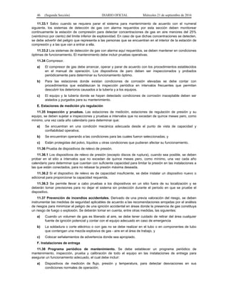 46 (Segunda Sección) DIARIO OFICIAL Miércoles 21 de septiembre de 2016
11.33.1 Salvo cuando se requiera parar el sistema para mantenimiento de acuerdo con el numeral
siguiente, los sistemas de detección de gas con alarma requeridos por esta sección deben monitorear
continuamente la estación de compresión para detectar concentraciones de gas en aire menores del 25%
(veinticinco por ciento) del límite inferior de explosividad. En caso de que dichas concentraciones se detecten,
se debe advertir del peligro que representa a las personas que se encuentran en el interior de la estación de
compresión y a las que van a entrar a ella.
11.33.2 Los sistemas de detección de gas con alarma aquí requeridos, se deben mantener en condiciones
óptimas de funcionamiento. El mantenimiento debe incluir pruebas operativas.
11.34 Compresor.
a) El compresor de gas debe arrancar, operar y parar de acuerdo con los procedimientos establecidos
en el manual de operación. Los dispositivos de paro deben ser inspeccionados y probados
periódicamente para determinar su funcionamiento óptimo.
b) Para las estaciones donde existan condiciones de corrosión elevadas se debe contar con
procedimientos que establezcan la inspección periódica en intervalos frecuentes que permitan
descubrir los deterioros causados a la tubería y a los equipos.
c) El equipo y la tubería donde se hayan detectado condiciones de corrosión inaceptable deben ser
aislados y purgados para su mantenimiento.
E. Estaciones de medición y/o regulación
11.35 Inspección y pruebas. Las estaciones de medición, estaciones de regulación de presión y su
equipo, se deben sujetar a inspecciones y pruebas a intervalos que no excedan de quince meses pero, como
mínimo, una vez cada año calendario para determinar que:
a) Se encuentran en una condición mecánica adecuada desde el punto de vista de capacidad y
confiabilidad operativa;
b) Se encuentran operando a las condiciones para las cuales fueron seleccionadas; y
c) Están protegidas del polvo, líquidos u otras condiciones que pudieran afectar su funcionamiento.
11.36 Prueba de dispositivos de relevo de presión.
11.36.1 Los dispositivos de relevo de presión (excepto discos de ruptura), cuando sea posible, se deben
probar en el sitio a intervalos que no excedan de quince meses pero, como mínimo, una vez cada año
calendario para determinar que cuentan con suficiente capacidad para limitar la presión en las instalaciones a
las que están conectados, para no rebasar la presión máxima deseada.
11.36.2 Si el dispositivo de relevo es de capacidad insuficiente, se debe instalar un dispositivo nuevo o
adicional para proporcionar la capacidad requerida.
11.36.3 Se permite llevar a cabo pruebas a los dispositivos en un sitio fuera de su localización y se
deberán tomar previsiones para no dejar el sistema sin protección durante el periodo en que se pruebe el
dispositivo.
11.37 Prevención de incendios accidentales. Derivado de una previa valoración del riesgo, se deben
instrumentar las medidas de seguridad aplicables de acuerdo a las recomendaciones arrojadas por el análisis
de riesgos para minimizar el peligro de una ignición accidental en áreas donde la presencia de gas constituya
un riesgo de fuego o explosión. Se deberán tomar en cuenta, entre otras medidas, las siguientes:
a) Cuando un volumen de gas es liberado al aire, se debe tener cuidado de retirar del área cualquier
fuente de ignición potencial y contar con el equipo adecuado en caso de emergencia
b) La soldadura o corte eléctrico o con gas no se debe realizar en el tubo o en componentes de tubo
que contengan una mezcla explosiva de gas - aire en el área de trabajo, y
c) Colocar señalamientos de advertencia donde sea apropiado.
F. Instalaciones de entrega
11.38 Programa periódico de mantenimiento. Se debe establecer un programa periódico de
mantenimiento, inspección, prueba y calibración de todo el equipo en las instalaciones de entrega para
asegurar un funcionamiento adecuado, el cual debe incluir:
a) Dispositivos de medición de flujo, presión y temperatura, para detectar desviaciones en sus
condiciones normales de operación;
 