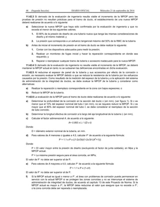48 (Segunda Sección) DIARIO OFICIAL Miércoles 21 de septiembre de 2016
11.42.3 Si derivado de la evaluación de ingeniería resulta viable el incremento de la MPOP pero las
pruebas de presión no resultan prácticas para el tramo de ducto, el establecimiento de una nueva MPOP
deberá realizarse de acuerdo a lo siguiente:
a) Seleccionar la nueva MPOP que haya sido confirmada por la evaluación de ingeniería y que no
exceda el menor de los siguientes valores;
1. El 80% de la presión de diseño de una tubería nueva que tenga las mismas consideraciones de
diseño y el mismo material; y
2. La presión que corresponda a un esfuerzo tangencial máximo del 50% de la RMC de la tubería.
b) Antes de iniciar el incremento de presión en el tramo de ducto se debe realizar lo siguiente:
1. Contar con los dispositivos adecuados para medir la presión;
2. Realizar un monitoreo de fugas inicial y hacer la reparación correspondiente en donde sea
requerido; y
3. Reparar o reemplazar cualquier tramo de tubería o accesorio inadecuado para la nueva MPOP.
11.42.4 Si derivado de la evaluación de ingeniería no resulta viable el incremento de la MPOP, se deberá
mantener la MPOP actual en tanto no se subsanen las deficiencias encontradas en dicha evaluación.
11.42.5 Al reducirse el espesor de pared de la tubería y sus accesorios por efecto de la corrosión o
erosión, es necesario evaluar la MPOP debido a que se reduce la resistencia de la tubería por los esfuerzos
causados por la presión. Como resultado de la medición del espesor de la tubería y a la aplicación del sistema
de administración de la integridad de ductos, se debe evaluar la MPOP de la tubería y considerar como
alternativas:
a) Realizar la reparación o reemplazo correspondiente en la zona con bajos espesores; o
b) Reducir la MPOP de la tubería.
11.42.6 La evaluación de la MPOP para el tramo de ducto debe realizarse de acuerdo a lo siguiente:
a) Determinar la profundidad de la corrosión en la sección del ducto c (en mm), (ver figura 1). Si c es
menor que el 10% del espesor nominal del tubo t (en mm), no se requiere reducir la MPOP. Si c es
mayor que el 80% del espesor nominal del tubo t, se debe considerar el reemplazo de la sección
de tubo corroído;
b) Determinar la longitud efectiva de corrosión a lo largo del eje longitudinal de la tubería L (en mm).
c) Calcular el factor adimensional A, de acuerdo a lo siguiente:
A= 0.893 x L / √(D x t)
Donde:
D = diámetro exterior nominal de la tubería, en mm.
d) Para valores de A menores o iguales a 4.0, calcular P´ de acuerdo a la siguiente fórmula:
P´= 1.1 x P x ((1-2c/3t)/(1-2c/3t√(A
2
+1)))
Donde:
P = El valor mayor entre la presión de diseño (excluyendo el factor de junta soldada), en Mpa y la
MPOP actual.
P´= La máxima presión segura para el área corroída, en MPa;
El valor de P´ no debe ser superior al de P.
e) Para valores de A mayores a 4.0, calcular P´ de acuerdo a la siguiente fórmula:
P´= 1.1 x P x (1-c/t)
El valor de P´ no debe ser superior al de P.
f) Si la MPOP actual es igual o menor a P´, el área con problemas de corrosión puede permanecer en
servicio con la actual MPOP si se protegen las zonas corroídas y no se interrumpe el sistema de
administración de integridad de ductos, de acuerdo al capítulo 13 de este Proyecto de Norma. Si la
MPOP actual es mayor a P´, la MPOP debe reducirse al valor que asegure que no excede a P´,
o la zona corroída debe ser reparada o reemplazada.
 