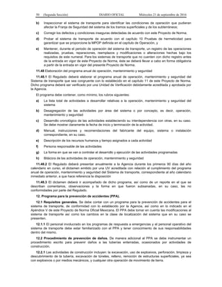 50 (Segunda Sección) DIARIO OFICIAL Miércoles 21 de septiembre de 2016
b) Inspeccionar el sistema de transporte para identificar las condiciones de operación que pudieran
afectar la Franja de Seguridad del sistema de los tramos superficiales y de los subterráneos;
c) Corregir los defectos y condiciones inseguras detectadas de acuerdo con este Proyecto de Norma;
d) Probar el sistema de transporte de acuerdo con el capítulo 10 Pruebas de hermeticidad para
garantizar que se proporcione la MPOP definida en el capítulo de Operación, y
e) Mantener, durante el periodo de operación del sistema de transporte, un registro de las operaciones
realizadas, pruebas, reparaciones, reemplazos y modificaciones o alteraciones hechas bajo los
requisitos de este numeral. Para los sistemas de transporte que no cuenten con dicho registro antes
de la entrada en vigor de este Proyecto de Norma, éste se deberá llevar a cabo en forma obligatoria
a partir de la entrada en vigor del presente Proyecto de Norma.
11.48 Elaboración del programa anual de operación, mantenimiento y seguridad
11.48.1 El Regulado deberá elaborar el programa anual de operación, mantenimiento y seguridad del
Sistema de transporte que sea congruente con lo establecido en el capítulo 11 de este Proyecto de Norma.
Dicho programa deberá ser verificado por una Unidad de Verificación debidamente acreditada y aprobada por
la Agencia.
El programa debe contener, como mínimo, los rubros siguientes:
a) La lista total de actividades a desarrollar relativas a la operación, mantenimiento y seguridad del
sistema
b) Desagregación de las actividades por área del sistema o por concepto, es decir, operación,
mantenimiento y seguridad
c) Desarrollo cronológico de las actividades estableciendo su interdependencia con otras, en su caso.
Se debe mostrar claramente la fecha de inicio y terminación de la actividad.
d) Manual, instrucciones y recomendaciones del fabricante del equipo, sistema o instalación
correspondiente, en su caso.
e) Descripción de los recursos humanos y tiempo asignados a cada actividad
f) Persona responsable de las actividades
g) La forma en que se van a controlar el desarrollo y ejecución de las actividades programadas
h) Bitácora de las actividades de operación, mantenimiento y seguridad
11.48.2 El Regulado deberá presentar anualmente a la Agencia durante los primeros 90 días del año
calendario en curso, el dictamen emitido por una UV acreditada con relación al cumplimiento del programa
anual de operación, mantenimiento y seguridad del Sistema de transporte, correspondiente al año calendario
inmediato anterior, a que hace referencia la disposición
11.48.3 El dictamen deberá ir acompañado de dicho programa, así como de un reporte en el que se
describan comentarios, observaciones y la forma en que fueron subsanadas, en su caso, las no
conformidades por parte del Regulado.
12. Programa para la prevención de accidentes (PPA).
12.1 Requisitos generales. Se debe contar con un programa para la prevención de accidentes para el
sistema de transporte, de conformidad con lo establecido por la Agencia, así como en lo indicado en el
Apéndice V de este Proyecto de Norma Oficial Mexicana. El PPA debe tomar en cuenta las modificaciones al
sistema de transporte así como los cambios en la clase de localización del sistema que en su caso se
presenten.
12.1.1 El personal involucrado en los programas de respuesta a emergencias y el personal operativo del
sistema de transporte debe estar familiarizado con el PPA y tener conocimiento de sus responsabilidades
dentro del mismo.
12.2 Procedimiento de prevención de daños. De manera adicional al PPA se debe instrumentar un
procedimiento escrito para prevenir daños a las tuberías enterradas, ocasionados por actividades de
construcción.
12.2.1 Las actividades de construcción incluyen: la excavación, uso de explosivos, perforación, limpieza y
descubrimiento de la tubería, excavación de túneles, relleno, remoción de estructuras superficiales, ya sea
con explosivos o por medios mecánicos, y cualquier otra operación de movimiento de tierra.
 