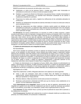 Miércoles 21 de septiembre de 2016 DIARIO OFICIAL (Segunda Sección) 51
12.2.2 El procedimiento de prevención de daños debe, como mínimo:
a) Implementar un censo de las personas físicas o morales que pueden estar involucradas en
actividades de construcción en el área en donde se localiza la tubería;
b) Establecer un programa de difusión de información a las personas físicas o morales mencionadas en
el inciso anterior y proporcionar a la autoridad local información actualizada de las tuberías e
instalaciones existentes en su territorio
c) Proporcionar los medios para recibir y registrar las notificaciones de las actividades planeadas de
construcción;
d) Identificar con señalamientos temporales las tuberías enterradas en el área de construcción antes de
que la actividad se inicie, y
e) Solicitar las inspecciones que deban realizarse a tuberías cuando puedan ser dañadas por las
actividades de construcción. La inspección debe realizarse tan frecuentemente como sea necesario
durante y después de las actividades para verificar la integridad de la tubería, y en su caso deberá
incluir supervisión de fugas.
12.3 Simulacros. De manera complementaria a lo requerido en el PPA, se deben programar y realizar
simulacros para evaluar el plan de respuesta a emergencias en el sistema de transporte, tanto a nivel interno
como nivel externo. Los simulacros nivel interno deben realizarse con una periodicidad que no exceda 15
meses pero, como mínimo, una vez cada año calendario. Los simulacros nivel externo deben realizarse al
menos cada 4 años en puntos estratégicos de la franja de seguridad del sistema, involucrando organismos u
organizaciones externos como comités locales de ayuda mutua, comités locales de protección civil, dirección
de seguridad pública estatal y municipal, policía federal de caminos, servicios coordinados de salud, cuerpo
de bomberos municipales, partidas militares y empresas privadas, que puedan brindar apoyo en caso de una
emergencia. Los sitios donde se realicen los simulacros deben variarse de un simulacro a otro.
13. Sistema de administración de la integridad de Ductos
13.1 Generalidades.
13.1.1 Como resultado de incidentes ocurridos en sistemas de transporte de Gas en diversas partes del
mundo, se han adoptado, en años recientes, nuevos métodos para evaluar riesgos e implementar medidas
efectivas para controlarlos. Entre ellos destaca el de la administración de riesgos como un medio más eficaz,
desde el punto de vista de costos, y adecuado, desde el punto de vista de ingeniería, para mantener y mejorar
la seguridad en instalaciones industriales. La administración de riesgos se entiende como una combinación de
la evaluación del riesgo y su control. La seguridad de un Sistema de transporte está directamente vinculada
con el diseño, apego a normas y códigos de ingeniería, mantenimiento y adecuada operación de las
instalaciones; todos estos rubros impactan el estado físico e integridad de un sistema.
Un Sistema de Administración de la Integridad de Ductos (SAID) utiliza métodos de administración de
riesgos y administración de sistemas; el objeto primordial es estructurar un sistema de administración global
del riesgo de un sistema de transporte, el cual incluye programas de operación y mantenimiento, planes y
procedimientos de atención a emergencias y análisis sistemático de la integridad de las instalaciones.
13.2 Objetivos de un SAID.
13.2.1 Para implementar un SAID, el Regulado debe tener como objetivos los rubros siguientes:
a) Llevar a cabo una evaluación inicial sobre el estado físico del Sistema de transporte y,
posteriormente, revaluar periódicamente los ductos y demás equipo que lo integra para identificar
fallas que representen un riesgo potencial.
b) Remediar defectos o fallas descubiertos durante estos procesos de evaluación, y
c) Monitorear continuamente la efectividad del SAID para que los diversos rubros establecidos en la
sección 13.2.8 se implementen exitosamente.
13.2.2 Administración de la Integridad: Desde el punto de vista de ingeniería, administración de la
integridad es la gestión de la vida útil de las instalaciones que toma en cuenta las amenazas que pudieran
incidir en los sistemas, ya que éstas, si se materializan, pueden reducir significativamente su vida útil.
13.2.3 Amenaza: Es toda condición física o química que tiene el potencial de causar daño al personal, a
las instalaciones o al ambiente.
13.2.4 Consecuencia: Resultado real o potencial de un evento no deseado medido por sus efectos en las
personas, en el medio ambiente, en la producción e instalaciones.
 