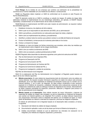 52 (Segunda Sección) DIARIO OFICIAL Miércoles 21 de septiembre de 2016
13.2.5 Riesgo: Es la medida de una amenaza que combina una estimación de la probabilidad de
ocurrencia de un evento indeseable con una medida de sus efectos o consecuencias.
13.2.6 Los Regulados deben implantar un SAID de conformidad con lo previsto en este Proyecto de
Norma Oficial Mexicana.
13.2.7 El elemento central de un SAID lo constituye un estudio de riesgos. El análisis de riesgo debe
elaborarse mediante la implementación de una metodología sistemática, por ejemplo, el HAZOP (Hazard
Operability), complementado con la determinación de los radios de afectación.
13.2.8 Mediante la implementación del SAID como plan maestro de administración, se requieren realizar
las actividades siguientes:
i. Establecer el alcance y los objetivos de dicho sistema
ii. Definir quién es el responsable de cada elemento del SAID y de su administración
iii. Definir qué políticas y procedimientos son adecuados para lograr las metas y objetivos
iv. Definir cómo se implementarán las políticas y procedimientos
v. Identificar y analizar todos los eventos que pudieran conducir a una falla del Sistema de transporte
vi. Evaluar la factibilidad y consecuencias de incidentes potenciales en los ductos
vii. Evaluar y comparar los riesgos
viii. Establecer un marco de trabajo con fechas compromiso que considere, entre otras, las medidas que
se implementarán sobre mitigación de los riesgos identificados
ix. Definir cómo se medirá el rendimiento del SAID
x. Definir cómo se evaluará y auditará periódicamente el SAID
13.2.9 El Regulado debe desarrollar los elementos siguientes como parte de la estructura del SAID:
a) Plan de Administración de la Integridad (PAI);
b) Programa de Desempeño del PAI;
c) Programa de Comunicación del PAI;
d) Programa de Administración de Cambios del PAI;
e) Programa de Control de la Calidad del PAI, y
f) Programa de investigación y análisis de accidentes.
13.3 Plan de Administración de la Integridad
13.3.1 En la elaboración del Plan de Administración de la Integridad, el Regulado puede basarse en
alguno de los dos métodos siguientes:
a) Método prescriptivo. En este método los requerimientos tanto de información como de análisis son
menos extensos. Se requiere recopilar información específica con objeto de evaluar cada amenaza
identificada, por lo que debe implantarse en Sistemas de transporte nuevos que no cuenten con un
historial operativo, y, por lo tanto, de integridad. Se debe evaluar inicialmente el peor escenario
esperado en el Sistema de transporte y establecer intervalos entre evaluaciones sucesivas de las
instalaciones mediante las cuales se obtenga el estado de integridad de las mismas. Adicionalmente,
se deben implantar actividades de inspección, prevención, detección y mitigación para producir un
plan de administración de la integridad.
b) Método basado en el desempeño. Este método requiere de mayor información y disponer de
capacidad de análisis de riesgos más complejos, ya que se implementa en Sistemas de transporte
que cuentan con historial operativo y de integridad. Por lo anterior, se deben efectuar inspecciones
que proporcionen información sobre la integridad del sistema con la finalidad de lograr un mayor
grado de flexibilidad con relación a intervalos de inspección y técnicas de mitigación empleadas.
El método de administración de la integridad basado en el desempeño debe considerar, al menos,
lo siguiente:
1. Descripción del método de análisis de riesgos empleado;
2. Documentación aplicable a cada una de las áreas que forman el Sistema de transporte, y
3. Análisis documentado mediante el cual se determinen los intervalos de evaluación de la
integridad y los métodos de mitigación (reparación y prevención).
 