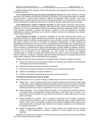 Miércoles 21 de septiembre de 2016 DIARIO OFICIAL (Segunda Sección) 53
13.3.2 El Regulado debe implantar un Plan de Administración de la Integridad que considere, al menos, las
actividades siguientes:
13.3.2.1 Identificación de causas de daños potenciales por amenaza. Se requiere identificar y recopilar
información que caracterice cada sección del Sistema de transporte y sus amenazas potenciales, por ejemplo,
corrosión interna y externa, daños mecánicos, defectos de fabricación, fallas operativas, entre otras.
Posteriormente, se debe analizar la interacción de estas amenazas (más de una amenaza que ocurra en una
sección del Sistema de transporte al mismo tiempo) e identificar el impacto potencial de cada una de ellas.
13.3.2.2 Recolección, revisión e integración de datos. Se debe recopilar información sobre el diseño,
operación, mantenimiento, historial de operación y fallas específicas en cada una de las áreas del Sistema de
transporte, con el fin de caracterizarlas e identificar las amenazas potenciales específicas. Además, se deben
incluir aquellas condiciones o acciones que afectan el estado en el que se presentan las amenazas
identificadas, por ejemplo, deficiencias en la protección catódica, condición del recubrimiento de protección
contra incendio, entre otras.
13.3.2.3 Estudio de riesgos. La información recopilada de los pasos anteriores debe usarse en la
elaboración del estudio de riesgos del Sistema de transporte o de cada uno de los sistemas que lo forman.
Dicho estudio integra un análisis de riesgos mediante el cual se identifican eventos y condiciones específicas
que podrían ocasionar una falla en el Sistema de transporte. Adicionalmente, se debe determinar la
probabilidad de ocurrencia de un evento así como sus consecuencias en las instalaciones, al personal que las
opera y al entorno del Sistema de transporte. El resultado de un análisis de riesgos proporciona información
sobre la ubicación y naturaleza de los riesgos más significativos, permite clasificar los sistemas: mecánico,
eléctrico, contra incendio, entre otros, que forman parte del Sistema de transporte y establecer criterios para la
evaluación de la integridad de las instalaciones, así como priorizar las acciones de mitigación
correspondientes. El estudio de riesgos debe realizarse cada cinco años, o antes si se presentan cambios
internos o externos, o incidentes o accidentes mayores al Sistema de transporte; los resultados del estudio de
riesgos deben integrarse al Plan de Administración de la Integridad.
13.3.2.3.1 El estudio de riesgos implantado por el Regulado debe incorporar los objetivos siguientes:
a) Priorizar los sistemas que forman parte del Sistema de transporte para programar las evaluaciones
de integridad y las acciones de mitigación;
b) Evaluar los beneficios derivados de la acción de mitigación;
c) Determinar las medidas de mitigación más efectivas para las amenazas identificadas;
d) Evaluar las metodologías de inspección alternas; e
e) Identificar dónde deben emplearse los recursos de la manera más efectiva.
13.4 Aspectos generales del estudio de riesgos.
13.4.1 Se debe contar con un estudio de riesgos y clasificar éstos de acuerdo con los siguientes 4 tipos:
a) Riesgo mayor – Tipo A. El riesgo requiere acción inmediata. Representa una situación de alto riesgo
a corto plazo y deben establecerse controles temporales dentro de los 90 días a partir de que dicho
riesgo fue identificado. La mitigación debe hacerse por medio de controles de ingeniería y/o factores
humanos hasta reducirlo a Tipo C o de preferencia a Tipo D, en un lapso menor a 12 meses.
b) Riesgo Indeseable – Tipo B. El riesgo debe ser reducido y no hay margen para investigar y analizar a
más detalle. Deben de establecerse controles temporales en sitio para reducir el riesgo en los
siguientes 90 días. No obstante, la acción definitiva para eliminar el riesgo debe darse en un lapso
menor a 18 meses.
c) Riesgo aceptable con controles – Tipo C. El riesgo es significativo, pero se pueden implementar
acciones correctivas mediante el paro de instalaciones programado para no afectar programas de
trabajo y reducir costos. Las medidas de solución para atender los hallazgos deben darse en los 3
años subsecuentes. La mitigación debe enfocarse en la disciplina operativa y en la confiabilidad de
los sistemas de protección.
d) Riesgo razonablemente aceptable – Tipo D. El riesgo requiere tomar medidas pero es de bajo
impacto, y puede programarse su atención y reducción en forma conjunta con otras mejoras
operativas.
13.4.2 Se debe contar con un programa con fechas compromiso para la atención de las recomendaciones
que hayan derivado del estudio de riesgos.
 