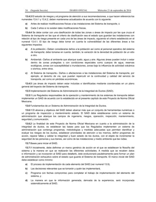 54 (Segunda Sección) DIARIO OFICIAL Miércoles 21 de septiembre de 2016
13.4.3 El estudio de riesgos y el programa de atención a sus recomendaciones, a que hacen referencia los
numerales 13.4.1 y 13.4.2, deben mantenerse actualizados de acuerdo con lo siguiente:
a) Antes de realizar modificaciones físicas a las instalaciones del Sistema de transporte, o
b) Cada 3 años si no existen tales modificaciones físicas.
13.4.4 Se debe contar con una clasificación de todas las zonas o áreas de impacto por las que cruza el
Sistema de transporte en las que el criterio de clasificación sea el estado que guardan las instalaciones con
relación al tipo de riesgo presente en cada una de las áreas de impacto, siguiendo el criterio establecido en el
numeral 13.4.1. El tipo de riesgo debe tomar en cuenta la vulnerabilidad de las diferentes áreas a los
siguientes impactos:
a) A la población.- Deben considerarse daños a la población así como al personal operativo del sistema
de transporte; debe tomarse en cuenta, también, la variación de la densidad de población de un sitio
a otro.
b) Ambiental.- Daños al ambiente que abarque suelo, agua y aire. Algunas áreas pueden incluir o estar
dentro de zonas protegidas o con condiciones especiales como cuerpos de agua, reservas
ecológicas, zonas con susceptibilidad a inundaciones, zonas bajo la influencia de actividad volcánica
o sísmica, entre otros.
c) Al Sistema de transporte.- Daños o afectaciones a las instalaciones del Sistema de transporte, por
ejemplo, al derecho de vía, que puedan repercutir en la continuidad y calidad del servicio de
transporte, así como en pérdidas económicas.
13.4.5 Las áreas de impacto deben estar incluidas e identificadas mediante coordenadas en un plano
general del trayecto del Sistema de transporte.
13.5 Implementación del Sistema de Administración de la Integridad de Ductos (SAID).
13.5.1 Los Regulados responsables de la operación y mantenimiento de los sistemas de transporte deben
implementar un SAID de acuerdo con lo establecido en el presente capítulo de este Proyecto de Norma Oficial
Mexicana.
13.6 Fundamentos de un Sistema de Administración de la Integridad de Ductos.
13.6.1 El alcance y objetivos del SAID deben abarcar más que un conjunto de herramientas numéricas o
un programa de inspección y mantenimiento aislado. El SAID debe establecerse como un sistema de
administración que abarque los campos de ingeniería, riesgos, operación, inspección, mantenimiento,
seguridad y comunicación.
13.6.2 La finalidad de este Proyecto de Norma Oficial Mexicana en cuanto a la administración de la
integridad de ductos, es establecer las bases para que los Regulados implementen un sistema de
administración que contenga programas, metodologías y medidas adecuadas que permitan identificar y
evaluar los riesgos de los ductos, establecer prioridades de atención a los mismos, definir programas de
acción, reparar fallas y validar la integridad y buen estado de los ductos, con el objeto de incrementar la
seguridad de las personas y sus bienes, así como de las instalaciones y medio ambiente que las rodea.
13.7 Bases para iniciar el SAID.
13.7.1 Inicialmente, debe definirse un marco genérico de acción en el que se establecen la filosofía del
sistema y la manera en que se realizarán las diferentes actividades. A medida que se recaben datos
e información y se incorporen al SAID para detallarlo, éste evolucionará paulatinamente para formar un plan
de administración exhaustivo sobre el estado que guarda el Sistema de transporte. El marco inicial del SAID
debe establecer como mínimo:
a) El proceso de implementación de cada elemento del SAID (ver numeral 13.9),
b) Las decisiones relevantes que se tomarán y quién las implementará,
c) Programa con fechas compromiso para completar el trabajo de implementación del elemento del
sistema, y
d) La manera en que la información generada, derivada de la experiencia, será incorporada
sistemáticamente al SAID.
 