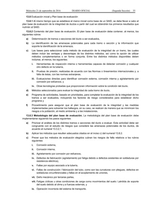 Miércoles 21 de septiembre de 2016 DIARIO OFICIAL (Segunda Sección) 55
13.8 Evaluación inicial y Plan base de evaluación
13.8.1 Al mismo tiempo que se establece el marco inicial como base de un SAID, se debe llevar a cabo el
plan base de evaluación de la integridad de ductos a partir del cual se obtendrán los primeros resultados que
nutrirán al SAID.
13.8.2 Contenido del plan base de evaluación. El plan base de evaluación debe contener, al menos, los
siguientes rubros:
a) Determinación de tramos o secciones del ducto a ser evaluados,
b) La identificación de las amenazas potenciales para cada tramo o sección y la información que
soporte la identificación de la amenaza,
c) Las bases para seleccionar cada método de evaluación de la integridad de un tramo, las cuales
deben incluir las ventajas y desventajas de los distintos métodos, así como la opción de utilizar
métodos complementarios o en forma conjunta. Entre los distintos métodos disponibles deben
incluirse, al menos, los siguientes:
i. Herramientas de inspección interna o herramientas capaces de detectar corrosión y cualquier
otro defecto en la tubería,
ii. Pruebas de presión, realizadas de acuerdo con las Normas o lineamientos internacionales y, a
falta de éstas, con las normas extranjeras,
iii. Evaluaciones directas para identificar corrosión externa, corrosión interna y agrietamiento por
corrosión por esfuerzos, y
iv. Otras tecnologías probadas que proporcionen información sobre la condición del ducto.
d) Métodos seleccionados para evaluar la integridad de cada tramo de ducto,
e) Programa de actividades, basado en prioridades, para completar la evaluación de la integridad de los
tramos a ser evaluados, incluyendo los factores de riesgo considerados para establecer dicho
programa y
f) Procedimiento para asegurar que el plan base de evaluación de la integridad y las medidas
implementadas para solventar los hallazgos, en su caso, se realicen de manera que se minimicen los
riesgos a la población, al medio ambiente y a las instalaciones.
13.8.3 Metodología del plan base de evaluación. La metodología del plan base de evaluación debe
implementarse siguiendo los pasos siguientes:
a) Priorizar el análisis de los distintos tramos o secciones del ducto a evaluar. Esta actividad debe ser
congruente con el estudio de riesgos que considere las amenazas potenciales de los ductos, de
acuerdo al numeral 13.3.2.1,
b) Aplicar los métodos que resulten adecuados citados en el inciso c) del numeral 13.8.2.
c) Prever que los métodos de evaluación elegidos cubran los riesgos de falla relativos a los rubros
siguientes:
i. Corrosión externa,
ii. Corrosión interna,
iii. Agrietamiento por corrosión por esfuerzos,
iv. Defectos de fabricación (agrietamiento por fatiga debido a defectos existentes en soldaduras por
resistencia eléctrica),
v. Fallas por equipo asociado a la tubería,
vi. Fallas de construcción / fabricación del tubo, como son las curvaturas con pliegues, defectos en
soldaduras circunferenciales y fallas en el acoplamiento de uniones,
vii. Daño mecánico por terceras partes,
viii. Fatigas cíclicas u otras condiciones de carga como movimientos del suelo / pérdida de soporte
del suelo debido al clima y a fuerzas externas, y
ix. Operación incorrecta del sistema de transporte.
 