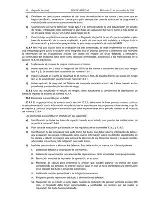 56 (Segunda Sección) DIARIO OFICIAL Miércoles 21 de septiembre de 2016
d) Establecer un periodo para completar el plan base de evaluación en los tramos o secciones que se
hayan identificado, tomando en cuenta que a partir de este plan base de evaluación se programará la
evaluación de otros tramos o secciones de ducto.
e) Cuando surja un nuevo tramo con riesgo tipo A o B, como resultado de una actualización del estudio
de riesgo, el Regulado debe completar el plan base de evaluación del nuevo tramo a más tardar en
un año para riesgo tipo A y en 2 años para riesgo tipo B.
f) Cuando haya ampliaciones nuevas al ducto, el Regulado dispondrá de un año para completar el plan
base de evaluación de la nueva ampliación, a partir de que haya sido instalada, e integrar toda la
documentación y actividades programadas de esta nueva ampliación al resto del SAID.
13.8.4 Una vez que el plan base de evaluación ha sido completado, se debe implementar en el sistema
una metodología para que la evaluación de la integridad sea un proceso continuo y sistemático que incorpore
la información de las evaluaciones previas con objeto de integrar un SAID detallado y exhaustivo.
La continuidad del programa debe tener como objetivos primordiales, adicionales a los mencionados en la
sección 13.6, los siguientes:
a) Implementar el proceso de mejora continua en el mismo.
b) Haber evaluado en 2 años la integridad del 100% de los tramos o secciones del ducto con riesgos
tipo A y B, de acuerdo con los criterios del numeral 13.4.1.
c) Haber evaluado en 3 años la integridad de al menos el 50% de aquellos tramos del ducto con riesgo
tipo C, de acuerdo con los criterios del numeral 13.4.1.
d) Haber evaluado la integridad del Sistema de transporte completo al cabo de 5 años, basado en las
prioridades que resulten del estudio de riesgo.
13.8.5 Una vez actualizado el estudio de riesgos, debe actualizarse o corroborarse la clasificación de
áreas de impacto de acuerdo al numeral 13.4.4.
13.9 Elementos que constituyen un SAID.
13.9.1 El programa inicial, de acuerdo con la sección 13.7.1, debe servir de base para un proceso continuo
de retroalimentación con la información recopilada y ser el soporte para los programas subsecuentes, cuyo fin
es mejorar y constituir un programa exhaustivo que debe implementarse en el periodo previsto en el inciso d)
del numeral 13.8.4.
Los elementos que constituyen el SAID son los siguientes:
a) Identificación de todas las áreas de impacto, basada en el estado que guardan las instalaciones, de
acuerdo al numeral 13.4.4.
b) Plan base de evaluación que cumpla con los requisitos de los numerales 13.8.2 y 13.8.3.
c) Identificación de las amenazas para cada tramo del ducto, que debe incluir la integración de datos y
una evaluación de riesgos. El Regulado debe usar la información sobre los defectos identificados en
los ductos y estudio de riesgos para priorizar la atención de los diferentes tramos, y evaluar medidas
adicionales preventivas y de mitigación para cada tramo.
d) Medidas para controlar o eliminar los defectos. Esto debe incluir, al menos, los rubros siguientes:
i. Listado de defectos y descripción de los mismos.
ii. Listado de requerimientos para efectuar las reparaciones, tanto inmediatas como programadas.
iii. Reducción temporal de la presión de operación, en su caso.
iv. Memorias de cálculo para determinar la presión que pueden soportar los tramos del ducto
considerando los defectos; lo anterior, para el caso en que se haya identificado una disminución
en el espesor del ducto o esfuerzos adicionales.
v. Listado de medidas preventivas o de mitigación necesarias.
vi. Programa para la reparación del ducto o eliminación de defectos.
vii. Reducción de la presión a largo plazo. Cuando la reducción de presión temporal exceda 365
días, el Regulado debe tener documentadas y justificadas las razones por las cuales la
reparación del ducto ha sido retrasada.
 