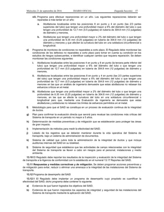Miércoles 21 de septiembre de 2016 DIARIO OFICIAL (Segunda Sección) 57
viii. Programa para efectuar reparaciones en un año. Las siguientes reparaciones deberán ser
reparadas a más tardar en un año:
a. Abolladuras localizadas entre las posiciones 8 en punto y 4 en punto (las 2/3 partes
superiores del tubo) que tengan una profundidad mayor a 6% del diámetro del tubo o que
tengan una profundidad de 12.7 mm (0.5 pulgadas) en tubería de 304.8 mm (12 pulgadas)
de diámetro y menores.
b. Abolladuras que tengan una profundidad mayor a 2% del diámetro del tubo o que tengan
una profundidad de 6.35 mm (0.25 pulgadas) en tubería de 304.8 mm (12 pulgadas) de
diámetro y menores y que afecten la curvatura del tubo en una soldadura circunferencial o
longitudinal.
e) Programa de monitoreo de condiciones no reparables a corto plazo. El Regulado debe monitorear las
condiciones de los defectos no reparables a corto plazo para tomar en cuenta su condición en los
estudios de riesgos subsecuentes, e identificar cualquier cambio que requiera reparación. Se deben
monitorear las condiciones siguientes:
i. Abolladuras localizadas entre las posiciones 4 en punto y 8 en punto (la tercera parte inferior del
tubo) que tengan una profundidad mayor a 6% del diámetro del tubo o que tengan una
profundidad de 12.7 mm (0.5 pulgadas) en tubería de 304.8 mm (12 pulgadas) de diámetro y
menores.
ii. Abolladuras localizadas entre las posiciones 8 en punto y 4 en punto (las 2/3 partes superiores
del tubo) que tengan una profundidad mayor a 6% del diámetro del tubo o que tengan una
profundidad de 12.7 mm (0.5 pulgadas) en tubería de 304.8 mm (12 pulgadas) de diámetro y
menores en las que un análisis de ingeniería demuestre que estas abolladuras no rebasan los
esfuerzos críticos en el metal.
iii. Abolladuras que tengan una profundidad mayor a 2% del diámetro del tubo o que tengan una
profundidad de 6.35 mm (0.25 pulgadas) en tubería de 304.8 mm (12 pulgadas) de diámetro y
menores, en las que se afecte la curvatura del tubo en una soldadura circunferencial o
longitudinal pero que, mediante una Evaluación de ingeniería se demuestre que estas
abolladuras y soldaduras no rebasan los límites de esfuerzos permitidos en el metal.
f) Metodología para que el SAID se constituya en un proceso de evaluación continua de la integridad
de ductos.
g) Plan para confirmar la evaluación directa que servirá para revaluar las condiciones más críticas del
Sistema de transporte en un periodo no mayor a 5 años.
h) Determinación de medidas preventivas y de mitigación que se establecerán para proteger las áreas
de gran impacto.
i) Implementación de métodos para medir la efectividad del SAID.
j) Listado de los registros que se deberán mantener durante la vida operativa del Sistema de
transporte, bajo un sistema de administración de documentos.
k) Sistema de calidad que cubra toda la administración de la integridad de ductos y que incluya
auditorías internas del SAID en su totalidad.
l) Sistema de seguridad que establezca que las actividades de campo relacionadas con la integridad
del Sistema de transporte se lleven a cabo sin riesgos para el personal, instalaciones y medio
ambiente.
13.10 El Regulado debe reportar los resultados de la inspección y evaluación de la integridad del Sistema
de transporte a la Agencia de conformidad con lo establecido en el numeral 13.17 Reportes del SAID.
13.11 Respuestas y medidas correctivas y de mitigación. Se deben programar acciones preventivas y
de mitigación para evitar, reducir o eliminar una amenaza a la integridad de las instalaciones del Sistema de
transporte.
13.12 Programa de desempeño del SAID
13.12.1 El Regulado debe implantar un programa de desempeño cuyo propósito es cuantificar la
efectividad del SAID; dicho programa debe contener lo siguiente:
a) Evidencia de que fueron logrados los objetivos del SAID.
b) Evidencia de que fueron mejorados los aspectos de integridad y seguridad de las instalaciones del
Sistema de transporte mediante la aplicación del SAID.
 