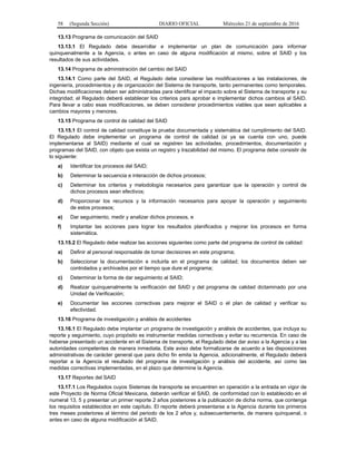 58 (Segunda Sección) DIARIO OFICIAL Miércoles 21 de septiembre de 2016
13.13 Programa de comunicación del SAID
13.13.1 El Regulado debe desarrollar e implementar un plan de comunicación para informar
quinquenalmente a la Agencia, o antes en caso de alguna modificación al mismo, sobre el SAID y los
resultados de sus actividades.
13.14 Programa de administración del cambio del SAID
13.14.1 Como parte del SAID, el Regulado debe considerar las modificaciones a las instalaciones, de
ingeniería, procedimientos y de organización del Sistema de transporte, tanto permanentes como temporales.
Dichas modificaciones deben ser administradas para identificar el impacto sobre el Sistema de transporte y su
integridad; el Regulado deberá establecer los criterios para aprobar e implementar dichos cambios al SAID.
Para llevar a cabo esas modificaciones, se deben considerar procedimientos viables que sean aplicables a
cambios mayores y menores.
13.15 Programa de control de calidad del SAID
13.15.1 El control de calidad constituye la prueba documentada y sistemática del cumplimiento del SAID.
El Regulado debe implementar un programa de control de calidad (si ya se cuenta con uno, puede
implementarse al SAID) mediante el cual se registren las actividades, procedimientos, documentación y
programas del SAID, con objeto que exista un registro y trazabilidad del mismo. El programa debe consistir de
lo siguiente:
a) Identificar los procesos del SAID;
b) Determinar la secuencia e interacción de dichos procesos;
c) Determinar los criterios y metodología necesarios para garantizar que la operación y control de
dichos procesos sean efectivos;
d) Proporcionar los recursos y la información necesarios para apoyar la operación y seguimiento
de estos procesos;
e) Dar seguimiento, medir y analizar dichos procesos, e
f) Implantar las acciones para lograr los resultados planificados y mejorar los procesos en forma
sistemática.
13.15.2 El Regulado debe realizar las acciones siguientes como parte del programa de control de calidad:
a) Definir al personal responsable de tomar decisiones en este programa;
b) Seleccionar la documentación e incluirla en el programa de calidad; los documentos deben ser
controlados y archivados por el tiempo que dure el programa;
c) Determinar la forma de dar seguimiento al SAID;
d) Realizar quinquenalmente la verificación del SAID y del programa de calidad dictaminado por una
Unidad de Verificación;
e) Documentar las acciones correctivas para mejorar el SAID o el plan de calidad y verificar su
efectividad.
13.16 Programa de investigación y análisis de accidentes
13.16.1 El Regulado debe implantar un programa de investigación y análisis de accidentes, que incluya su
reporte y seguimiento, cuyo propósito es instrumentar medidas correctivas y evitar su recurrencia. En caso de
haberse presentado un accidente en el Sistema de transporte, el Regulado debe dar aviso a la Agencia y a las
autoridades competentes de manera inmediata. Este aviso debe formalizarse de acuerdo a las disposiciones
administrativas de carácter general que para dicho fin emita la Agencia, adicionalmente, el Regulado deberá
reportar a la Agencia el resultado del programa de investigación y análisis del accidente, así como las
medidas correctivas implementadas, en el plazo que determine la Agencia.
13.17 Reportes del SAID
13.17.1 Los Regulados cuyos Sistemas de transporte se encuentren en operación a la entrada en vigor de
este Proyecto de Norma Oficial Mexicana, deberán verificar el SAID, de conformidad con lo establecido en el
numeral 13. 5 y presentar un primer reporte 2 años posteriores a la publicación de dicha norma, que contenga
los requisitos establecidos en este capítulo. El reporte deberá presentarse a la Agencia durante los primeros
tres meses posteriores al término del periodo de los 2 años y, subsecuentemente, de manera quinquenal, o
antes en caso de alguna modificación al SAID.
 