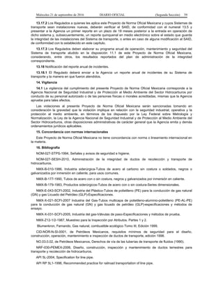 Miércoles 21 de septiembre de 2016 DIARIO OFICIAL (Segunda Sección) 59
13.17.2 Los Regulados a quienes les aplica este Proyecto de Norma Oficial Mexicana y cuyos Sistemas de
transporte sean instalaciones nuevas, deberán verificar el SAID, de conformidad con el numeral 13.5 y
presentar a la Agencia un primer reporte en un plazo de 18 meses posterior a la entrada en operación de
dicho sistema y, subsecuentemente, un reporte quinquenal en medio electrónico sobre el estado que guarda
la integridad de las instalaciones del Sistema de transporte, o antes en caso de alguna modificación al SAID,
de conformidad con lo establecido en este capítulo.
13.17.3 Los Regulados deben elaborar su programa anual de operación, mantenimiento y seguridad del
Sistema de transporte aludido en la disposición 11.1 de este Proyecto de Norma Oficial Mexicana,
considerando, entre otros, los resultados reportados del plan de administración de la integridad
correspondiente.
13.18 Notificación del reporte anual de incidentes.
13.18.1 El Regulado deberá enviar a la Agencia un reporte anual de incidentes de su Sistema de
transporte y la manera en que fueron atendidos.
14. Vigilancia
14.1 La vigilancia del cumplimiento del presente Proyecto de Norma Oficial Mexicana corresponde a la
Agencia Nacional de Seguridad Industrial y de Protección al Medio Ambiente del Sector Hidrocarburos por
conducto de su personal autorizado o de las personas físicas o morales acreditadas, mismas que la Agencia
apruebe para tales efectos.
Las violaciones al presente Proyecto de Norma Oficial Mexicana serán sancionadas tomando en
consideración la gravedad que la violación implique en relación con la seguridad industrial, operativa y la
protección al medio ambiente, en términos de los dispuesto por la Ley Federal sobre Metrología y
Normalización, la Ley de la Agencia Nacional de Seguridad Industrial y de Protección al Medio Ambiente del
Sector Hidrocarburos, otras disposiciones administrativas de carácter general que la Agencia emita y demás
ordenamientos jurídicos aplicables.
15. Concordancia con normas internacionales
Este Proyecto de Norma Oficial Mexicana no tiene concordancia con norma o lineamiento internacional en
la materia.
16. Bibliografía
NOM-027-STPS-1994, Señales y avisos de seguridad e higiene.
NOM-027-SESH-2010, Administración de la integridad de ductos de recolección y transporte de
hidrocarburos.
NMX-B-010-1986, Industria siderúrgica-Tubos de acero al carbono sin costura o soldados, negros o
galvanizados por inmersión en caliente, para usos comunes.
NMX-B-177-1990, Tubos de acero con o sin costura, negros y galvanizados por inmersión en caliente.
NMX-B-179-1983, Productos siderúrgicos-Tubos de acero con o sin costura-Series dimensionales.
NMX-E-043-SCFI-2002, Industria del Plástico-Tubos de polietileno (PE) para la conducción de gas natural
(GN) y gas Licuado del Petróleo (GLP)-Especificaciones.
NMX-X-021-SCFI-2007 Industria del Gas-Tubos multicapa de polietileno-aluminio-polietileno (PE-AL-PE)
para la conducción de gas natural (GN) y gas licuado de petróleo (GLP)-especificaciones y métodos de
ensayo.
NMX-X-031-SCFI-2005, Industria del gas-Válvulas de paso-Especificaciones y métodos de prueba.
NMX-Z12-1/2-1987, Muestreo para la Inspección por Atributos. Partes 1 y 2.
Blumenkron, Fernando, Gas natural, combustible ecológico Tomo III, Edición 1999.
CID-NOR-N-SI-0001, de Petróleos Mexicanos, requisitos mínimos de seguridad para el diseño,
construcción, operación, mantenimiento e inspección de ductos de transporte, edición 1998.
NO.03.0.02, de Petróleos Mexicanos, Derechos de vía de las tuberías de transporte de fluidos (1990).
NRF-030-PEMEX-2006, Diseño, construcción, inspección y mantenimiento de ductos terrestres para
transporte y recolección de hidrocarburos.
API 5L-2004, Specification for line pipe.
API RP 5L1-1996, Recommended practice for railroad transportation of line pipe.
 